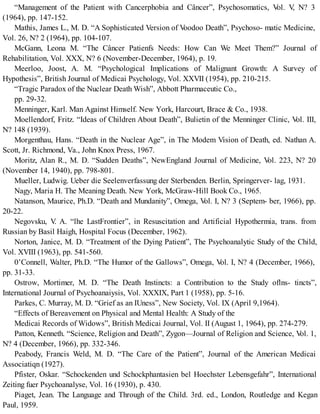 “Management of the Patient with Cancerphobia and Câncer”, Psychosomatics, Vol. V, N? 3
(1964), pp. 147-152.
Mathis, James L., M. D. “A Sophisticated Version of Voodoo Death”, Psychoso- matic Medicine,
Vol. 26, N? 2 (1964), pp. 104-107.
McGann, Leona M. “The Câncer Patienfs Needs: How Can We Meet Them?” Journal of
Rehabilitation, Vol. XXX, N? 6 (November-December, 1964), p. 19.
Meerloo, Joost, A. M. “Psychological Implications of Malignant Growth: A Survey of
Hypothesis”, British Journal of Medicai Psychology, Vol. XXVII (1954), pp. 210-215.
“Tragic Paradox of the Nuclear Death Wish”, Abbott Pharmaceutic Co.,
pp. 29-32.
Menninger, Karl. Man Against Himself. New York, Harcourt, Brace & Co., 1938.
Moellendorf, Fritz. “Ideas of Children About Death”, Bulietin of the Menninger Clinic, Vol. III,
N? 148 (1939).
Morgenthau, Hans. “Death in the Nuclear Age”, in The Modem Vision of Death, ed. Nathan A.
Scott, Jr. Richmond, Va., John Knox Press, 1967.
Moritz, Alan R., M. D. “Sudden Deaths”, NewEngland Journal of Medicine, Vol. 223, N? 20
(November 14, 1940), pp. 798-801.
Mueller, Ludwig. Ueber die Seelenverfassung der Sterbenden. Berlin, Springerver- lag, 1931.
Nagy, Maria H. The Meaning Death. New York, McGraw-Hill Book Co., 1965.
Natanson, Maurice, Ph.D. “Death and Mundanity”, Omega, Vol. I, N? 3 (Septem- ber, 1966), pp.
20-22.
Negovsku, V. A. “lhe LastFrontier”, in Resuscitation and Artificial Hypothermia, trans. from
Russian by Basil Haigh, Hospital Focus (December, 1962).
Norton, Janice, M. D. “Treatment of the Dying Patient”, The Psychoanalytic Study of the Child,
Vol. XVIII (1963), pp. 541-560.
0’Connell, Walter, Ph.D. “The Humor of the Gallows”, Omega, Vol. I, N? 4 (December, 1966),
pp. 31-33.
Ostrow, Mortimer, M. D. “The Death Instincts: a Contribution to the Study oflns- tincts”,
International Journal of Psychoanaiysis, Vol. XXXIX, Part 1 (1958), pp. 5-16.
Parkes, C. Murray, M. D. “Grief as an IUness”, New Society, Vol. IX (April 9,1964).
“Effects of Bereavement on Physical and Mental Health: A Study of the
Medicai Records of Widows”, British Medicai Journal, Vol. II (August 1, 1964), pp. 274-279.
Patton, Kenneth. “Science, Religion and Death”, Zygon—Journal of Religion and Science, Vol. 1,
N? 4 (December, 1966), pp. 332-346.
Peabody, Francis Weld, M. D. “The Care of the Patient”, Journal of the American Medicai
Associatiqn (1927).
Pfister, Oskar. “Schockenden und Schockphantasien bel Hoechster Lebensgefahr”, International
Zeiting fuer Psychoanalyse, Vol. 16 (1930), p. 430.
Piaget, Jean. The Language and Through of the Child. 3rd. ed., London, Routledge and Kegan
Paul, 1959.
 