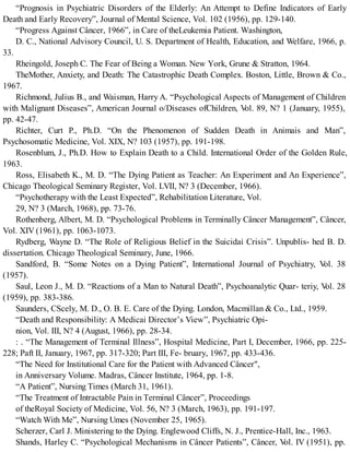 “Prognosis in Psychiatric Disorders of the Elderly: An Attempt to Define Indicators of Early
Death and Early Recovery”, Journal of Mental Science, Vol. 102 (1956), pp. 129-140.
“Progress Against Câncer, 1966”, in Care of theLeukemia Patient. Washington,
D. C., National Advisory Council, U. S. Department of Health, Education, and Welfare, 1966, p.
33.
Rheingold, Joseph C. The Fear of Being a Woman. New York, Grune & Stratton, 1964.
TheMother, Anxiety, and Death: The Catastrophic Death Complex. Boston, Little, Brown & Co.,
1967.
Richmond, Julius B., and Waisman, Harry A. “Psychological Aspects of Management of Children
with Malignant Diseases”, American Journal o/Diseases ofChildren, Vol. 89, N? 1 (January, 1955),
pp. 42-47.
Richter, Curt P., Ph.D. “On the Phenomenon of Sudden Death in Animais and Man”,
Psychosomatic Medicine, Vol. XIX, N? 103 (1957), pp. 191-198.
Rosenblum, J., Ph.D. How to Explain Death to a Child. International Order of the Golden Rule,
1963.
Ross, Elisabeth K., M. D. “The Dying Patient as Teacher: An Experiment and An Experience”,
Chicago Theological Seminary Register, Vol. LVII, N? 3 (December, 1966).
“Psychotherapy with the Least Expected”, Rehabilitation Literature, Vol.
29, N? 3 (March, 1968), pp. 73-76.
Rothenberg, Albert, M. D. “Psychological Problems in Terminally Câncer Management”, Câncer,
Vol. XIV (1961), pp. 1063-1073.
Rydberg, Wayne D. “The Role of Religious Belief in the Suicidai Crisis”. Unpublis- hed B. D.
dissertation. Chicago Theological Seminary, June, 1966.
Sandford, B. “Some Notes on a Dying Patient”, International Journal of Psychiatry, Vol. 38
(1957).
Saul, Leon J., M. D. “Reactions of a Man to Natural Death”, Psychoanalytic Quar- teriy, Vol. 28
(1959), pp. 383-386.
Saunders, CScely, M. D., O. B. E. Care of the Dying. London, Macmillan & Co., Ltd., 1959.
“Death and Responsibility: A Medicai Director’s View”, Psychiatric Opi-
nion, Vol. III, N? 4 (August, 1966), pp. 28-34.
: . “The Management of Terminal Illness”, Hospital Medicine, Part I, December, 1966, pp. 225-
228; Paft II, January, 1967, pp. 317-320; Part III, Fe- bruary, 1967, pp. 433-436.
“The Need for Institutional Care for the Patient with Advanced Câncer",
in Anniversary Volume. Madras, Câncer Institute, 1964, pp. 1-8.
“A Patient”, Nursing Times (March 31, 1961).
“The Treatment of Intractable Pain in Terminal Câncer”, Proceedings
of theRoyal Society of Medicine, Vol. 56, N? 3 (March, 1963), pp. 191-197.
“Watch With Me”, Nursing Umes (November 25, 1965).
Scherzer, Carl J. Ministering to the Dying. Englewood Cliffs, N. J., Prentice-Hall, Inc., 1963.
Shands, Harley C. “Psychological Mechanisms in Câncer Patients”, Câncer, Vol. IV (1951), pp.
 