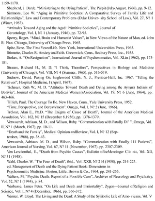 1159-1170.
Shepherd, J. Barde. “Ministering to the Dying Patient”, The Pulpit (July-August, 1966), pp. 9-12.
Simmons, Leo W. “Aging in Primitive Sodeties: A Comparative Survey of Family Life and
Relationships”, Law and Contemporary Problems (Duke Univer- sity School of Law), Vol. 27, N? 1
(Winer, 1962).
“Attitudes Toward Aging and the Aged: Primitive Societies”, Journal of
Gerontology, Vol. I, N? 1 (January, 1946), pp. 72-95.
Sperry, Roger. “Mind, Brain and Humanist Values”, in New Views of the Nature of Man, ed. John
R. Platt. Chicago, University of Chicago Press, 1965.
Spitz, Rene. The First YearofLife. New York, International Universities Press, 1965.
Stinnette, Charles R. Anxiety andFaith. Greenwich, Conn., Seabury Press, Inc., 1955.
Stokes, A. “On Resignation”, International Journal of Psychosomatics, Vol. XLin (1962), pp. 175-
181.
Strauss, Richard H., M. D. “I Think, Therefore”, Perspectives in Biology and Medicine
(University of Chicago), Vol. VIII, N? 4 (Summer, 1965), pp. 516-519.
Sudnow, David. Pasing On. Englewood Cliffs, N. J., Prentice-Hall, Inc. 1967. “Tdling the
Relatives”, Hospital Medicine, I (April, 1967).
Tichauer, Ruth W., M. D. “Attitudes Toward Death and Dying among the Aymara Indians of
Bolivia”, Journal of the American Medicai Women’sAssociation, Vol. 19, N? 6 (June, 1964), pp.
463-466.
Tillich, Paul. The Courage To Be. New Haven, Conn., Yale University Press, 1952.
“Time, Perspective, and Bereavement”. Omega, Vol. I, N? 2 (June, 1966).
Treloar, Alan E., Ph.D. “The Enigma of Cause of Death”, Journal of the American Medicai
Assodation, Vol. 162, N? 15 (December 8,1956), pp. 1376-1379.
Verwoerdt, Adriaan, M. D., and Wilson, Ruby. “Communication with Fatally Dl’ ”, Omega, Vol.
II, N? 1 (March, 1967), pp. 10-11.
“Death and the Family”, Medicai Opinion andReview, Vol. I, N? 12 (Sep-
tember, 1966), pp. 38-43.
Verwoerdt, Adriaan, M. D., and Wilson, Ruby. “Communication with Fatally 111 Patients”,
American Journal of Nursing, Vol. 67, N? 11 (November, 1967), pp. 2307-2309.
Von Lerchenthal, E., “Death from Psychic Causes”, Bulletin oftheMenninger Cli- nic, Vol. XII,
N? 31 (1948).
Wahl, Charles W. “The Fear of Death”, ibid., Vol. XXII, N? 214 (1958), pp. 214-223.
ed. Management of Death and the Dying Patient Book: Dimensions in
Psychosomatic Medicine. Boston, Little, Brown & Co., 1964, pp. 241-255.
Walters, M. “Psychic Death: Report of a Possible Case”, Archives of Neurology and Psychiatry,
Vol. 52, N? 1 (1944), p. 84.
Warbasse, James Peter. “On Life and Death and Imniortality”, Zygon—Journal ofReligion and
Science, Vol. I, N? 4 (December, 1966), pp. 366-372.
Warner, W. Lloyd. The Living and the Dead: A Study of the Symbolic Life of Ame- ricans, Vol. V
 
