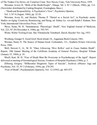 of The Yankee City Series, ed. Comelius Crane. New Haven, Conn., Yale University Press, 1959.
Weisman, Avíery D. “Birth of the Death-People”, Omega, Vol. I, N? 1 (March, 1966), pp. 3-4-
(Newsletter distributed by Cushing Hospital, Framingham, Mass.)
- “Death and Responsibility: A Psychiatrist’s View”, Psychiatric Opinion,
Vol. 3, N? 4 (August, 1966), pp. 22-26.
Weisman, Avery D., and Hackett, Thomas P. “Denial as a Social Act”, in Psychody- namic
Studies on Aging: Creativity, Reminiscing, and Dying, ed. Sidney Le- vin and Ralph J. Kahana. New
York, International Universities Press, 1967.
Weiss, Soma, M. D. “Instantaneous ‘Physiologic’ Death”, New England Journal of Medicine,
Vol. 223, N? 20 (November 4, 1940), pp. 793-797.
Wentz, Walter Yeeling Evans. Das Tibetanische Totenbuch. Zurich, Rascher Ver- lag, 1953.
Westburg, Granger E. Good Grief. Rock Island, UI., Augustana Book Concem, 1961.
Wieman, Henry N. The Source of Human Good. Carbondale, 111., Southern IUinois University
Press, 1946.
Wolf, Stewart F., Jr., M. D. “Once Lifesaving ‘Dive Reflex’ said to Cause Sudden Death”.
Report, 19th Annuai Meeting of the Califórnia Academy of General Practice, Hospital Tribune
(January 15, 1968), p. 18.
Woolf, Kurt, M. D. “Fear of Death Must Be Overcome in Psychotherapy of the Aged”. Report
delivered at meeting of Gerontological Society. Frontiers of Hospital Psychiatry (1966), p. 3.
Zilboorg, Gregory. “Differential Diagnostic Types of Suicide”, Archives ofNeuro- logy and
Psychiatry, Vol. 35, N? 2 (February, 1936), pp. 270-291.
“Fear of Death”, Psychoanalytic Quarterly, Vol. 12 (1943), pp. 465-475.
 