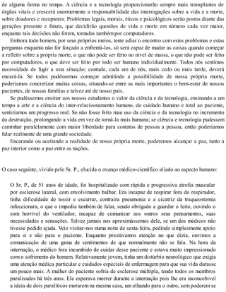 de alguma forma no tempo. A ciência e a tecnologia proporcionarão sempre mais transplantes de
órgãos vitais e crescerá enormemente a responsabilidade das interrogações sobre a vida e a morte,
sobre doadores e receptores. Problemas legais, morais, éticos e psicológicos serão postos diante das
gerações presente e futura, que decidirão questões de vida e morte em número cada vez maior,
enquanto tais decisões não forem, tomadas também por computadores.
Embora todo homem, por seus próprios meios, tente adiar o encontro com estes problemas e estas
perguntas enquanto não for forçado a enfrentá-los, só será capaz de mudar as coisas quando começar
a refletir sobre a própria morte, o que não pode ser feito no nível de massa, o que não pode ser feito
por computadores, o que deve ser feito por todo ser humano individualmente. Todos nós sentimos
necessidade de fugir a esta situação; contudo, cada um de nós, mais cedo ou mais tarde, deverá
encará-la. Se todos pudéssemos começar admitindo a possibilidade de nossa própria morte,
poderiamos concretizar muitas coisas, situando-se entre as mais importantes o bem-estar de nossos
pacientes, de nossas famílias e talvez até de nosso país.
Se pudéssemos ensinar aos nossos estudantes o valor da ciência e da tecnologia, ensinando a um
tempo a arte e a ciência do inter-relacioonamento humano, do cuidado humano e total ao paciente,
sentiriamos um progresso real. Se não fosse feito mau uso da ciência e da tecnologia no incremento
da destruição, prolongando a vida em vez de torná-la mais humana; se ciência e tecnologia pudessem
caminhar paralelamente com maior liberdade para contatos de pessoa a pessoa, então poderiamos
falar realmente de uma grande sociedade.
Encarando ou aceitando a realidade de nossa própria morte, poderemos alcançar a paz, tanto a
paz interior como a paz entre as nações.
O caso seguinte, vivido pelo Sr. P., elucida o avanço médico-científico aliado ao aspecto humano:
O Sr. P., de 51 anos de idade, foi hospitalizado com rápida e progressiva atrofia muscular
por esclerose lateral, com envolvimento bulbar. Era incapaz de respirar fora do respirador,
tinha dificuldade de tossir e escarrar, contraíra pneumonia e a cicatriz da traqueostomia
infeccionara, o que o impedia também de falar, sendo obrigado a guardar o leito, ouvindo o
som horrível do ventilador, incapaz de comunicar aos outros seus pensamentos, suas
necessidades e sensações. Talvez jamais nos aproximássemos dele, se um dos médicos não
tivesse pedido ajuda. Veio visitar-nos numa noite de sexta-feira, pedindo simplesmente apoio
para si e não para o paciente. Enquanto prestávamos atenção no que dizia, ouvimos a
comunicação de uma gama de sentimentos de que normalmente não se fala. Na hora da
internação, o médico fora incumbido de cuidar desse paciente e estava muito impressionado
com o sofrimento do homem. Relativamente jovem, tinha um distúrbio neurológico que exigia
uma atenção médica particular e cuidados especiais de enfermagem para que sua vida durasse
um pouco mais. A mulher do paciente sofria de esclerose múltipla, tendo todos os membros
paralisados há três anos. Ele esperava morrer durante a internação pois lhe era inconcebível
a ideia de dois paralíticos morarem na mesma casa, um olhando para o outro, sem poderem se
 