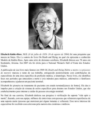 Elisabeth Kubler-Ross, M.D. (8 de julho de 1926 -24 de agosto de 2004) foi uma psiquiatra que
nasceu na Suíça. Ela é a autora do livro On Death and Dying, no qual ela apresenta o conhecido
Modelo de Kubler-Ross. Após uma série de derrames cerebrais, Elisabeth faleceu aos 78 anos em
Scottsdale, Arizona. Em 2007 ela foi eleita para o National Women's Hall of Fame dos Estados
Unidos.
A publicação de seu livro mais famoso em 1969 On Death and Dying (Sobre a morte e o processo
de morrer) marcou o rumo de seu trabalho, enriquecido posteriormente com contribuições de
especialistas de uma área específica da profissão médica, a tanatologia. Nesse livro, ela identifica
fases nos períodos que antecedem a morte e cria métodos para médicos, enfermeiros e familiares
acompanharem e ajudarem um paciente terminal.
Elisabeth foi pioneira no tratamento de pacientes em estado terminal[carece de fontes]. Ela deu o
impulso para a criação de sistema de asilos específicos para doentes nos Estados Unidos, que são
estabelecimentos para internar e cuidar de pessoas em estagio terminal.
No final de sua carreira, Elisabeth dedicou sua pesquisa à verificação da suposta "vida após a
morte", fazendo, com sua equipe, milhares de entrevistas com pessoas que relataram experiências de
uma suposta morte (pessoas que morreram por alguns instantes e voltaram). Esse novo interesse da
especialista foi recebido com ceticismo pela maioria dos cientistas e médicos.
 