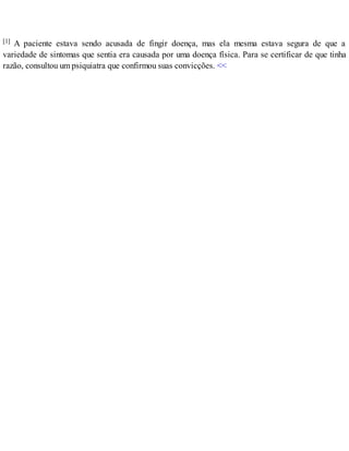 [1] A paciente estava sendo acusada de fingir doença, mas ela mesma estava segura de que a
variedade de sintomas que sentia era causada por uma doença física. Para se certificar de que tinha
razão, consultou um psiquiatra que confirmou suas convicções. <<
 