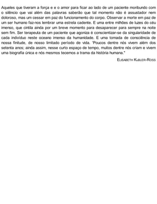 Aqueles que tiveram a força e e o amor para ficar ao lado de um paciente moribundo com
o silêncio que vai além das palavras saberão que tal momento não é assustador nem
doloroso, mas um cessar em paz do funcionamento do corpo. Observar a morte em paz de
um ser humano faz-nos lembrar uma estrela cadente. E uma entre milhões de luzes do céu
imenso, que cintila ainda por um breve momento para desaparecer para sempre na noite
sem fim. Ser terapeuta de um paciente que agoniza é conscientizar-se da singularidade de
cada indivíduo neste oceano imenso da humanidade. E uma tomada de consciência de
nossa finitude, de nosso limitado período de vida. 'Poucos dentre nós vivem além dos
setenta anos; ainda assim, nesse curto espaço de tempo, muitos dentre nós criam e vivem
uma biografia única e nós mesmos tecemos a trama da história humana."
ELISABETH KuBLER-ROSS
 