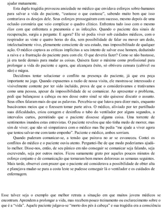 ajudar mutuamente.
Esta dupla tragédia provocou ansiedade no médico que envidava esforços sobre-humanos
para salvar a vida do paciente, “custasse o que custasse”, sabendo muito bem que isso
contrariava os desejos dele. Seus esforços prosseguiram com sucesso, mesmo depois de uma
oclusão coronária que veio complicar o quadro clínico. Enfrentou tudo isso com o mesmo
élan com que enfrentara a pneumonia e as infecções. Quando o paciente deu sinais de
recuperação, surgiu a pergunta: E agora? Ele só podia viver sob cuidados médicos, com o
respirador as vinte e quatro horas do dia, sem possibilidade de falar ou mover um dedo,
intelectualmente vivo, plenamente consciente de seu estado, mas impossibilitado de qualquer
ação. O médico captava as críticas implícitas a seu intento de salvar esse homem, deduzindo
a raiva e a frustração do paciente para com ele. O que deveria fazer? Como se não bastasse,
já era tarde demais para mudar as coisas. Quisera fazer o máximo como profissional para
prolongar a vida do paciente e agora, que alcançara êxito, só obtivera censura (cabível ou
não) e mágoa.
Decidimos tentar solucionar o conflito na presença do paciente, já que era peça
importante no jogo. Quando expusemos a razão de nossa visita, ele mostrou-se interessado e
visivelmente contente por ter sido incluído, prova de que o considerávamos e tratávamos
como uma pessoa, apesar da impossibilidade de se comunicar. Ao apresentar o problema,
pedi que balançasse a cabeça ou nos desse outro sinal se não quisesse discutir o assunto.
Seus olhos falaram mais do que as palavras. Percebia-se que lutava para dizer mais, enquanto
buscávamos meios que o fizessem tomar parte ativa. O médico, aliviado por ter partilhado
suas dificuldades, criou coragem e desinflou o tubo do ventilador por alguns segundos, a
intervalos curtos, permitindo que o paciente dissesse alguma coisa. Uma torrente de
sentimentos inundou estas entrevistas. O paciente revelou que não tinha medo de morrer, mas
sim de viver; que não só simpatizava com o médico mas lhe pedia “me ajude a viver agora
que tentou salvar-me com tanto empenho”. Paciente e médico, ambos sorriam.
Quando puderam comunicar-se, a tensão que pairava no ar se esvaneceu. Contei os
conflitos do médico e o paciente ouviu atento. Perguntei-lhe de que modo poderiamos ajudá-
lo melhor. Disse-nos, então, de seu pânico em não conseguir se comunicar seja falando, seja
escrevendo, seja por outros meios. Ficou sumamente grato por aqueles poucos minutos de
esforço conjunto e de comunicação que tornaram bem menos dolorosas as semanas seguintes.
Mais tarde, observei com prazer que o paciente até considerava a possibilidade de obter alta
e planejava mudar-se para a costa leste se pudesse conseguir lá o ventilador e os cuidados de
enfermagem.
Esse talvez seja o exemplo que melhor retrata a situação em que muitos jovens médicos se
encontram. Aprendem a prolongar a vida, mas recebem pouco treinamento ou esclarecimento sobre o
que é a “vida”. Aquele paciente julgava-se “morto dos pés à cabeça” e sua tragédia era a consciência
 