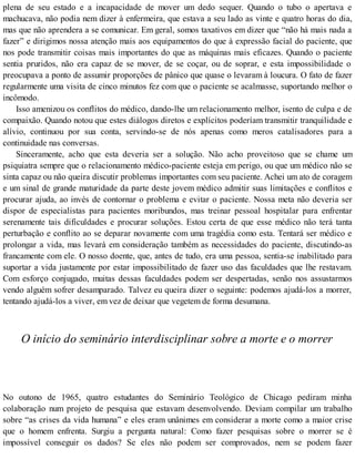 plena de seu estado e a incapacidade de mover um dedo sequer. Quando o tubo o apertava e
machucava, não podia nem dizer à enfermeira, que estava a seu lado as vinte e quatro horas do dia,
mas que não aprendera a se comunicar. Em geral, somos taxativos em dizer que “não há mais nada a
fazer” e dirigimos nossa atenção mais aos equipamentos do que à expressão facial do paciente, que
nos pode transmitir coisas mais importantes do que as máquinas mais eficazes. Quando o paciente
sentia pruridos, não era capaz de se mover, de se coçar, ou de soprar, e esta impossibilidade o
preocupava a ponto de assumir proporções de pânico que quase o levaram à loucura. O fato de fazer
regularmente uma visita de cinco minutos fez com que o paciente se acalmasse, suportando melhor o
incômodo.
Isso amenizou os conflitos do médico, dando-lhe um relacionamento melhor, isento de culpa e de
compaixão. Quando notou que estes diálogos diretos e explícitos poderíam transmitir tranquilidade e
alívio, continuou por sua conta, servindo-se de nós apenas como meros catalisadores para a
continuidade nas conversas.
Sinceramente, acho que esta deveria ser a solução. Não acho proveitoso que se chame um
psiquiatra sempre que o relacionamento médico-paciente esteja em perigo, ou que um médico não se
sinta capaz ou não queira discutir problemas importantes com seu paciente. Achei um ato de coragem
e um sinal de grande maturidade da parte deste jovem médico admitir suas limitações e conflitos e
procurar ajuda, ao invés de contornar o problema e evitar o paciente. Nossa meta não deveria ser
dispor de especialistas para pacientes moribundos, mas treinar pessoal hospitalar para enfrentar
serenamente tais dificuldades e procurar soluções. Estou certa de que esse médico não terá tanta
perturbação e conflito ao se deparar novamente com uma tragédia como esta. Tentará ser médico e
prolongar a vida, mas levará em consideração também as necessidades do paciente, discutindo-as
francamente com ele. O nosso doente, que, antes de tudo, era uma pessoa, sentia-se inabilitado para
suportar a vida justamente por estar impossibilitado de fazer uso das faculdades que lhe restavam.
Com esforço conjugado, muitas dessas faculdades podem ser despertadas, senão nos assustarmos
vendo alguém sofrer desamparado. Talvez eu queira dizer o seguinte: podemos ajudá-los a morrer,
tentando ajudá-los a viver, em vez de deixar que vegetem de forma desumana.
O início do seminário interdisciplinar sobre a morte e o morrer
No outono de 1965, quatro estudantes do Seminário Teológico de Chicago pediram minha
colaboração num projeto de pesquisa que estavam desenvolvendo. Deviam compilar um trabalho
sobre “as crises da vida humana” e eles eram unânimes em considerar a morte como a maior crise
que o homem enfrenta. Surgiu a pergunta natural: Como fazer pesquisas sobre o morrer se é
impossível conseguir os dados? Se eles não podem ser comprovados, nem se podem fazer
 
