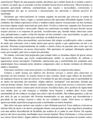 experiências? Depois de uma pequena reunião, decidimos que a melhor forma de se estudar a morte e
o morrer era pedir que os pacientes em fase terminal fossem nossos professores. Observaríamos os
pacientes gravemente enfermos, examinaríamos suas reações e necessidades, avaliaríamos o
comportamento dos que os cercavam e procuraríamos nos aproximar o máximo possível do
moribundo.
Decidimos que entrevistaríamos na semana seguinte um paciente que estivesse às portas da
morte. Combinamos a hora, o lugar, e o projeto parecia não apresentar dificuldade alguma. Como os
estudantes não tinham experiência clínica e nenhum contato anterior com pacientes em fase terminal,
prevíamos alguma reação emocional por parte deles. Eu faria a entrevista, enquanto eles ficariam ao
redor da cama assistindo e observando. Depois nos reuniriamos em minha sala para discutir nossas
reações pessoais e as respostas do paciente. Acreditavamos que, fazendo muitas entrevistas como
esta, aprenderiamos a captar a alma dos doentes em fase terminal e suas necessidades, as quais, em
contrapartida, estávamos prontos para satisfazer, na medida do possível.
Não tínhamos ideias preconcebidas, nem havíamos lido artigos ou publicações sobre o assunto,
de modo que estávamos com a mente aberta para gravar apenas o que captássemos em nós e no
paciente. Deixamos propositadamente de estudar a carteia clínica do paciente para evitar que isso
alterasse òu interferisse em nossas observações. Não queríamos ter qualquer informação anterior
como, por exemplo, qual seria a reação dos pacientes.
No entanto, estávamos bem preparados para estudar todos os elementos depois de gravar nossas
impressões. Achavamos que assim compreenderiamos melhor as necessidades do enfermo e
aguçaríamos nossas percepções. Finalmente, esperávamos que a sensibilidade dos estudantes mais
amedrontados fosse atenuada pelas inúmeras comparações entre os doentes terminais de diferentes
idades e formações.
Estávamos satisfeitos como nosso projeto e as dificuldades só surgiríam dias depois.
Comecei a pedir licença aos médicos dos diversos serviços e setores para entrevistar os
pacientes em fase terminal. As reações foram as mais variadas, desde vagos olhares de descrédito
até mudanças bruscas no rumo da conversa. O resultado foi que não consegui uma só oportunidade de
ao menos me aproximar dos pacientes. Alguns médicos “protegiam” seus pacientes, dizendo que
estavam doentes demais, fracos demais, cansados demais, ou que eram avessos a conversas; outros
se recusavam de chofre a tomar parte em tal projeto. Em defesa deles, devo justificar de algum modo
essa atitude, pois eu mal começara a trabalhar nesse hospital e nenhum deles tivera ainda
oportunidade de mè conhecer ou julgar meu estilo e tipo de trabalho. Não tinham garantias, a não ser
por mim, de que os pacientes não ficariam traumatizados ou que aqueles que desconheciam a
gravidade de sua doença viessem a saber de seu verdadeiro estado. Além disso, os médicos
ignoravam minha experiência pregressa junto a moribundos em outros hospitais.
Quis dizer isto para mostrar suas reações o mais fielmente possível. Esses médicos evitavam ao
máximo falar da morte e do morrer, protegendo demais seus pacientes de uma experiência traumática
com uma médica desconhecida da faculdade que acabara de se juntar às suas fileiras. De repente,
parecia não haver pacientes moribundos neste enorme hospital. Meus telefonemas e visitas pessoais
aos setores foram inúteis. Alguns médicos diziam educadamente que iriam pensar no assunto; outros,
 