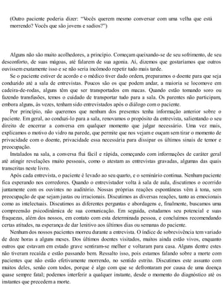(Outro paciente poderia dizer: “Vocês querem mesmo conversar com uma velha que está
morrendo? Vocês que são jovens e sadios?”)
Alguns não são muito acolhedores, a princípio. Começam queixando-se de seu sofrimento, de seu
desconforto, de suas mágoas, até falarem de sua agonia. Aí, dizemos que gostaríamos que outros
ouvissem exatamente isso e se não seria incômodo repetir tudo mais tarde.
Se o paciente estiver de acordo e o médico tiver dado ordem, preparamos o doente para que seja
conduzido até a sala de entrevistas. Poucos são os que podem andar, a maioria se locomove em
cadeira-de-rodas, alguns têm que ser transportados em macas. Quando estão tomando soro ou
fazendo transfusões, temos o cuidado de transportar tudo para a sala. Os parentes não participam,
embora alguns, às vezes, tenham sido entrevistados após o diálogo com o paciente.
Por princípio, não queremos que nenhum dos presentes tenha informação anterior sobre o
paciente. Em geral, ao conduzi-lo para a sala, renovamos o propósito da entrevista, salientando o seu
direito de encerrar a conversa em qualquer momento que julgar necessário. Uma vez mais,
explicamos o motivo do vidro na parede, que permite que nos vejam e ouçam sem tirar o momento de
privacidade com o doente, privacidade essa necessária para dissipar os últimos sinais de temor e
preocupação.
Instalados na sala, a conversa flui fácil e rápida, começando com informações de caráter geral
até atingir revelações muito pessoais, como o atestam as entrevistas gravadas, algumas das quais
transcritas neste livro.
Após cada entrevista, o paciente é levado ao seu quarto, e o seminário continua. Nenhum paciente
fica esperando nos corredores. Quando o entrevistador volta à sala de aula, discutimos o ocorrido
juntamente com os ouvintes no auditório. Nossas próprias reações espontâneas vêm à tona, sem
preocupação de que sejam justas ou irracionais. Discutimos as diversas reações, tanto as emocionais
como as intelectuais. Discutimos as diferentes perguntas e abordagens e, finalmente, buscamos uma
compreensão psicodinâmica de sua comunicação. Em seguida, estudamos seu potencial e suas
fraquezas, além dos nossos, em contato com esta determinada pessoa, e concluímos recomendando
certas atitudes, na esperança de dar lenitivo aos últimos dias ou semanas do paciente.
Nenhum dos nossos pacientes morreu durante a entrevista. O índice de sobrevivência tem variado
de doze horas a alguns meses. Dos últimos doentes visitados, muitos ainda estão vivos, enquanto
outros que estavam em estado grave sentiram-se melhor e voltaram para casa. Alguns dentre estes
não tiveram recaída e estão passando bem. Ressalto isso, pois estamos falando sobre a morte com
pacientes que não estão efetivamente morrendo, no sentido estrito. Discutimos este assunto com
muitos deles, senão com todos, porque é algo com que se defrontaram por causa de uma doença
quase sempre fatal; podemos interferir a qualquer instante, desde o momento do diagnóstico até os
instantes que precedem a morte.
 