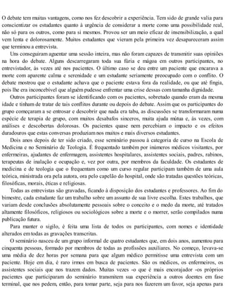 O debate tem muitas vantagens, como nos fez descobrir a experiência. Tem sido de grande valia para
conscientizar os estudantes quanto à urgência de considerar a morte como uma possibilidade real,
não só para os outros, como para si mesmos. Provou ser um meio eficaz de insensibilização, a qual
vem lenta e dolorosamente. Muitos estudantes que vieram pela primeira vez desapareceram assim
que terminou a entrevista.
Uns conseguiram aguentar uma sessão inteira, mas não foram capazes de transmitir suas opiniões
na hora do debate. Alguns descarregaram toda sua fúria e mágoa em outros participantes, no
entrevistador, às vezes até nos pacientes. O último caso se deu entre um paciente que encarava a
morte com aparente calma e serenidade e um estudante seriamente preocupado com o conflito. O
debate mostrou que o estudante achava que o paciente estava fora da realidade, ou que até fingia,
pois lhe era inconcebível que alguém pudesse enfrentar uma crise dessas com tamanha dignidade.
Outros participantes foram se identificando com os pacientes, sobretudo quando eram da mesma
idade e tinham de tratar de tais conflitos durante ou depois do debate. Assim que os participantes do
grupo começaram a se entrosar e descobrir que nada era tabu, as discussões se transformaram numa
espécie de terapia de grupo, com muitos desabafos sinceros, muita ajuda mútua e, às vezes, com
análises e descobertas dolorosas. Os pacientes quase nem percebiam o impacto e os efeitos
duradouros que estas conversas produziam nos muitos e mais diversos estudantes.
Dois anos depois de ter sido criado, esse seminário passou à categoria de curso na Escola de
Medicina e no Seminário de Teologia. É frequentado também por inúmeros médicos visitantes, por
enfermeiras, ajudantes de enfermagem, assistentes hospitalares, assistentes sociais, padres, rabinos,
terapeutas de inalação e ocupação e, vez por outra, por membros da faculdade. Os estudantes de
medicina e de teologia que o frequentam como um curso regular participam também de uma aula
teórica, ministrada ora pela autora, ora pelo capelão do hospital, onde são tratadas questões teóricas,
filosóficas, morais, éticas e religiosas.
Todas as entrevistas são gravadas, ficando à disposição dos estudantes e professores. Ao fim do
bimestre, cada estudante faz um trabalho sobre um assunto de sua livre escolha. Estes trabalhos, que
variam desde conclusões absolutamente pessoais sobre o conceito e o medo da morte, até tratados
altamente filosóficos, religiosos ou sociológicos sobre a morte e o morrer, serão compilados numa
publicação futura.
Para manter o sigilo, é feita uma lista de todos os participantes, com nomes e identidade
alterados em todas as gravações transcritas.
O seminário nasceu de um grupo informal de quatro estudantes que, em dois anos, aumentou para
cinquenta pessoas, formado por membros de todas as profissões auxiliares. No começo, levava-se
uma média de dez horas por semana para que algum médico permitisse uma entrevista com um
paciente. Hoje em dia, é raro irmos em busca de pacientes. São os médicos, os enfermeiros, os
assistentes sociais que nos trazem dados. Muitas vezes -o que é mais encorajador -os próprios
pacientes que participaram do seminário transmitem sua experiência a outros doentes em fase
terminal, que nos pedem, então, para tomar parte, seja para nos fazerem um favor, seja apenas para
 