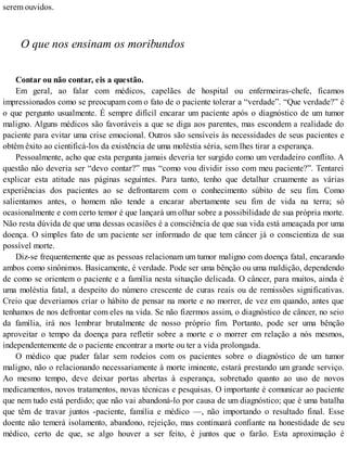 serem ouvidos.
O que nos ensinam os moribundos
Contar ou não contar, eis a questão.
Em geral, ao falar com médicos, capelães de hospital ou enfermeiras-chefe, ficamos
impressionados como se preocupam com o fato de o paciente tolerar a “verdade”. “Que verdade?” é
o que pergunto usualmente. É sempre difícil encarar um paciente após o diagnóstico de um tumor
maligno. Alguns médicos são favoráveis a que se diga aos parentes, mas escondem a realidade do
paciente para evitar uma crise emocional. Outros são sensíveis às necessidades de seus pacientes e
obtêm êxito ao cientificá-los da existência de uma moléstia séria, sem lhes tirar a esperança.
Pessoalmente, acho que esta pergunta jamais deveria ter surgido como um verdadeiro conflito. A
questão não deveria ser “devo contar?” mas “como vou dividir isso com meu paciente?”. Tentarei
explicar esta atitude nas páginas seguintes. Para tanto, tenho que detalhar cruamente as várias
experiências dos pacientes ao se defrontarem com o conhecimento súbito de seu fim. Como
salientamos antes, o homem não tende a encarar abertamente seu fim de vida na terra; só
ocasionalmente e com certo temor é que lançará um olhar sobre a possibilidade de sua própria morte.
Não resta dúvida de que uma dessas ocasiões é a consciência de que sua vida está ameaçada por uma
doença. O simples fato de um paciente ser informado de que tem câncer já o conscientiza de sua
possível morte.
Diz-se frequentemente que as pessoas relacionam um tumor maligno com doença fatal, encarando
ambos como sinônimos. Basicamente, é verdade. Pode ser uma bênção ou uma maldição, dependendo
de como se orientem o paciente e a família nesta situação delicada. O câncer, para muitos, ainda é
uma moléstia fatal, a despeito do número crescente de curas reais ou de remissões significativas.
Creio que deveriamos criar o hábito de pensar na morte e no morrer, de vez em quando, antes que
tenhamos de nos defrontar com eles na vida. Se não fizermos assim, o diagnóstico de câncer, no seio
da família, irá nos lembrar brutalmente de nosso próprio fim. Portanto, pode ser uma bênção
aproveitar o tempo da doença para refletir sobre a morte e o morrer em relação a nós mesmos,
independentemente de o paciente encontrar a morte ou ter a vida prolongada.
O médico que puder falar sem rodeios com os pacientes sobre o diagnóstico de um tumor
maligno, não o relacionando necessariamente à morte iminente, estará prestando um grande serviço.
Ao mesmo tempo, deve deixar portas abertas à esperança, sobretudo quanto ao uso de novos
medicamentos, novos tratamentos, novas técnicas e pesquisas. O importante é comunicar ao paciente
que nem tudo está perdido; que não vai abandoná-lo por causa de um diagnóstico; que é uma batalha
que têm de travar juntos -paciente, família e médico —, não importando o resultado final. Esse
doente não temerá isolamento, abandono, rejeição, mas continuará confiante na honestidade de seu
médico, certo de que, se algo houver a ser feito, é juntos que o farão. Esta aproximação é
 