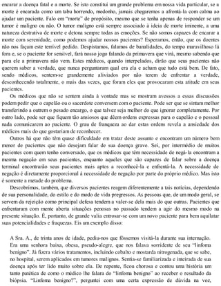 encarar a doença fatal e a morte. Se isto constitui um grande problema em nossa vida particular, se a
morte é encarada como um tabu horrendo, medonho, jamais chegaremos a afrontá-la com calma ao
ajudar um paciente. Falo em “morte” de propósito, mesmo que se tenha apenas de responder se um
tumor é maligno ou não. O tumor maligno está sempre associado à ideia de morte iminente, a uma
natureza destrutiva de morte e detona sempre todas as emoções. Se não somos capazes de encarar a
morte com serenidade, como podemos ajudar nossos pacientes? Esperamos, então, que os doentes
não nos façam este terrível pedido. Despistamos, falamos de banalidades, do tempo maravilhoso lá
fora e, se o paciente for sensível, fará nosso jogo falando da primavera que virá, mesmo sabendo que
para ele a primavera não vem. Estes médicos, quando interpelados, dirão que seus pacientes não
querem saber a verdade, que nunca perguntaram qual era ela e acham que tudo está bem. De fato,
sendo médicos, sentem-se grandemente aliviados por não terem de enfrentar a verdade,
desconhecendo totalmente, o mais das vezes, que foram eles que provocaram esta atitude em seus
pacientes.
Os médicos que não se sentem ainda à vontade mas se mostram avessos a essas discussões
podem pedir que o capelão ou o sacerdote conversem com o paciente. Pode ser que se sintam melhor
transferindo a outrem o pesado encargo, o que talvez seja melhor do que ignorar completamente. Por
outro lado, pode ser que fiquem tão ansiosos que dêem ordens expressas para o capelão e o pessoal
nada comunicarem ao paciente. O grau de franqueza ao dar estas ordens revela a ansiedade dos
médicos mais do que gostariam de reconhecer.
Outros há que não têm quase dificuldade em tratar deste assunto e encontram um número bem
menor de pacientes que não desejam falar de sua doença grave. Sei, por intermédio de muitos
pacientes com quem tenho conversado, que os médicos que têm necessidade de negá-la encontram a
mesma negação em seus pacientes, enquanto aqueles que são capazes de falar sobre a doença
terminal encontrarão seus pacientes mais aptos a reconhecê-la e enfrentá-la. A necessidade de
negação é diretamente proporcional à necessidade de negação por parte do próprio médico. Mas isto
é somente a metade do problema.
Descobrimos, também, que diversos pacientes reagem diferentemente a tais notícias, dependendo
de sua personalidade, do estilo e do modo de vida pregressos. As pessoas que, de um modo geral, se
servem da rejeição como principal defesa tendem a valer-se dela mais do que outras. Pacientes que
enfrentaram com mente aberta situações penosas no passado tendem a agir do mesmo modo na
presente situação. É, portanto, de grande valia entrosar-se com um novo paciente para bem aquilatar
suas potencialidades e fraquezas. Eis um exemplo disso:
A Sra. A., de trinta anos de idade, pediu-nos que fôssemos visitá-la durante sua internação.
Era uma senhora baixa, obesa, pseudo-alegre, que nos falava sorridente de seu “linfoma
benigno”. Já fizera vários tratamentos, incluindo cobalto e mostarda nitrogenada, que se sabe,
no hospital, serem aplicados em tumores malignos. Sentia-se familiarizada e inteirada de sua
doença após ter lido muito sobre ela. De repente, ficou chorosa e contou uma história um
tanto patética de como o médico lhe falara do “linfoma benigno” ao receber o resultado da
biópsia. “Linfoma benigno?”, perguntei com uma certa expressão de dúvida na voz,
 