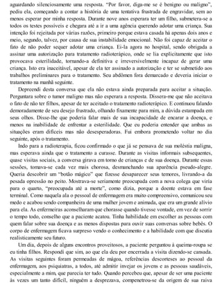aguardando silenciosamente uma resposta. “Por favor, diga-me se é benigno ou maligno”,
pediu ela, começando a contar a história de uma tentativa frustrada de engravidar, sem ao
menos esperar por minha resposta. Durante nove anos esperara ter um filho, submetera-se a
todos os testes possíveis e chegara até a ir a uma agência querendo adotar uma criança. Sua
intenção foi rejeitada por várias razões, primeiro porque estava casada há apenas dois anos e
meio, segundo, talvez, por causa de sua instabilidade emocional. Não foi capaz de aceitar o
fato de não poder sequer adotar uma criança. Ei-la agora no hospital, sendo obrigada a
assinar uma autorização para tratamento radioterápico, onde se lia explicitamente que isto
provocava esterilidade, tornando-a definitiva e irreversivelmente incapaz de gerar uma
criança. Isto era inaceitável, apesar de ela ter assinado a autorização e ter se submetido aos
trabalhos preliminares para o tratamento. Seu abdômen fora demarcado e deveria iniciar o
tratamento na manhã seguinte.
Depreendi desta conversa que ela não estava ainda preparada para aceitar a situação.
Perguntara sobre o tumor maligno mas não esperara a resposta. Dissera-me que não aceitava
o fato de não ter filhos, apesar de ter aceitado o tratamento radioterápico. E continuou falando
demoradamente de seu desejo frustrado, olhando fixamente para mim, a dúvida estampada em
seus olhos. Disse-lhe que poderia falar mais de sua incapacidade de encarar a doença, e
menos na inabilidade de enfrentar a esterilidade. Que eu poderia entender que ambas as
situações eram difíceis mas não desesperadoras. Fui embora prometendo voltar no dia
seguinte, após o tratamento.
Indo para a radioterapia, ficou confirmado o que já se pensava de sua moléstia maligna,
mas esperava ainda que o tratamento a curasse. Durante as visitas informais subsequentes,
quase visitas sociais, a conversa girava em torno de crianças e de sua doença. Durante essas
sessões, tomava-se cada vez mais chorosa, desmanchando sua aparência pseudo-alegre.
Queria descobrir um “botão mágico” que fizesse desaparecer seus temores, livrando-a da
pesada opressão no peito. Mostrava-se seriamente preocupada com a nova colega que viría
para o quarto, “preocupada até a morte”, como dizia, porque a doente estava em fase
terminal. Como naquela ala o pessoal de enfermagem era muito compreensivo, comunicou seu
medo e acabou sendo companheira de uma mulher jovem e animada, que era um grande alívio
para ela. As enfermeiras aconselharam que chorasse quando tivesse vontade, em vez de sorrir
o tempo todo, conselho que a paciente acatou. Tinha habilidade em escolher as pessoas com
quem falar sobre sua doença e as menos dispostas para ouvir suas conversas sobre bebês. O
corpo de enfermagem ficava surpreso vendo o conhecimento e a habilidade com que discutia
realisticamente seu futuro.
Um dia, depois de alguns encontros proveitosos, a paciente perguntou à queima-roupa se
eu tinha filhos. Respondí que sim, ao que ela deu por encerrada a visita dizendo-se cansada.
As visitas seguintes foram permeadas de mágoa, referências descorteses ao pessoal da
enfermagem, aos psiquiatras, a todos, até admitir invejar os jovens e as pessoas saudáveis,
especialmente a mim, que parecia ter tudo. Quando percebeu que, apesar de ser uma paciente
às vezes um tanto difícil, ninguém a desprezava, compenetrou-se da origem de sua raiva
 