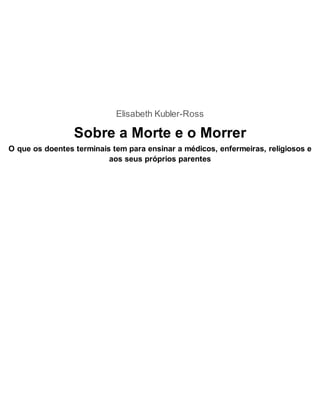Elisabeth Kubler-Ross
Sobre a Morte e o Morrer
O que os doentes terminais tem para ensinar a médicos, enfermeiras, religiosos e
aos seus próprios parentes
 