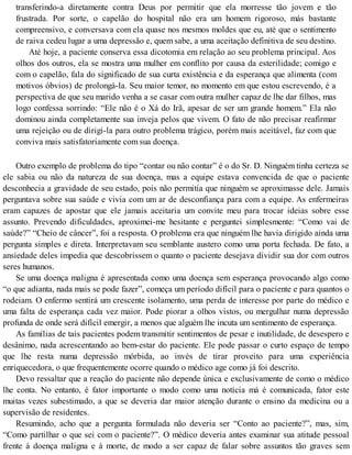 transferindo-a diretamente contra Deus por permitir que ela morresse tão jovem e tão
frustrada. Por sorte, o capelão do hospital não era um homem rigoroso, más bastante
compreensivo, e conversava com ela quase nos mesmos moldes que eu, até que o sentimento
de raiva cedeu lugar a uma depressão e, quem sabe, a uma aceitação definitiva de seu destino.
Até hoje, a paciente conserva essa dicotomia em relação ao seu problema principal. Aos
olhos dos outros, ela se mostra uma mulher em conflito por causa da esterilidade; comigo e
com o capelão, fala do significado de sua curta existência e da esperança que alimenta (com
motivos óbvios) de prolongá-la. Seu maior temor, no momento em que estou escrevendo, é a
perspectiva de que seu marido venha a se casar com outra mulher capaz de lhe dar filhos, mas
logo confessa sorrindo: “Ele não é o Xá do Irã, apesar de ser um grande homem.” Ela não
dominou ainda completamente sua inveja pelos que vivem. O fato de não precisar reafirmar
uma rejeição ou de dirigi-la para outro problema trágico, porém mais aceitável, faz com que
conviva mais satisfatoriamente com sua doença.
Outro exemplo de problema do tipo “contar ou não contar” é o do Sr. D. Ninguém tinha certeza se
ele sabia ou não da natureza de sua doença, mas a equipe estava convencida de que o paciente
desconhecia a gravidade de seu estado, pois não permitia que ninguém se aproximasse dele. Jamais
perguntava sobre sua saúde e vivia com um ar de desconfiança para com a equipe. As enfermeiras
eram capazes de apostar que ele jamais aceitaria um convite meu para trocar ideias sobre esse
assunto. Prevendo dificuldades, aproximei-me hesitante e perguntei simplesmente: “Como vai de
saúde?” “Cheio de câncer”, foi a resposta. O problema era que ninguém lhe havia dirigido ainda uma
pergunta simples e direta. Interpretavam seu semblante austero como uma porta fechada. De fato, a
ansiedade deles impedia que descobrissem o quanto o paciente desejava dividir sua dor com outros
seres humanos.
Se uma doença maligna é apresentada como uma doença sem esperança provocando algo como
“o que adianta, nada mais se pode fazer”, começa um período difícil para o paciente e para quantos o
rodeiam. O enfermo sentirá um crescente isolamento, uma perda de interesse por parte do médico e
uma falta de esperança cada vez maior. Pode piorar a olhos vistos, ou mergulhar numa depressão
profunda de onde será difícil emergir, a menos que alguém lhe incuta um sentimento de esperança.
As famílias de tais pacientes podem transmitir sentimentos de pesar e inutilidade, de desespero e
desânimo, nada acrescentando ao bem-estar do paciente. Ele pode passar o curto espaço de tempo
que lhe resta numa depressão mórbida, ao invés de tirar proveito para uma experiência
enriquecedora, o que frequentemente ocorre quando o médico age como já foi descrito.
Devo ressaltar que a reação do paciente não depende única e exclusivamente de como o médico
lhe conta. No entanto, é fator importante o modo como uma notícia má é comunicada, fator este
muitas vezes subestimado, a que se deveria dar maior atenção durante o ensino da medicina ou a
supervisão de residentes.
Resumindo, acho que a pergunta formulada não deveria ser “Conto ao paciente?”, mas, sim,
“Como partilhar o que sei com o paciente?”. O médico deveria antes examinar sua atitude pessoal
frente à doença maligna e à morte, de modo a ser capaz de falar sobre assuntos tão graves sem
 