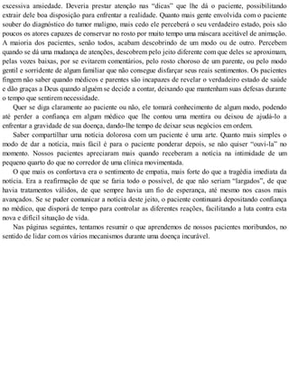 excessiva ansiedade. Deveria prestar atenção nas “dicas” que lhe dá o paciente, possibilitando
extrair dele boa disposição para enfrentar a realidade. Quanto mais gente envolvida com o paciente
souber do diagnóstico do tumor maligno, mais cedo ele perceberá o seu verdadeiro estado, pois são
poucos os atores capazes de conservar no rosto por muito tempo uma máscara aceitável de animação.
A maioria dos pacientes, senão todos, acabam descobrindo de um modo ou de outro. Percebem
quando se dá uma mudança de atenções, descobrem pelo jeito diferente com que deles se aproximam,
pelas vozes baixas, por se evitarem comentários, pelo rosto choroso de um parente, ou pelo modo
gentil e sorridente de algum familiar que não consegue disfarçar seus reais sentimentos. Os pacientes
fingem não saber quando médicos e parentes são incapazes de revelar o verdadeiro estado de saúde
e dão graças a Deus quando alguém se decide a contar, deixando que mantenham suas defesas durante
o tempo que sentirem necessidade.
Quer se diga claramente ao paciente ou não, ele tomará conhecimento de algum modo, podendo
até perder a confiança em algum médico que lhe contou uma mentira ou deixou de ajudá-lo a
enfrentar a gravidade de sua doença, dando-lhe tempo de deixar seus negócios em ordem.
Saber compartilhar uma notícia dolorosa com um paciente é uma arte. Quanto mais simples o
modo de dar a notícia, mais fácil é para o paciente ponderar depois, se não quiser “ouvi-la” no
momento. Nossos pacientes apreciaram mais quando receberam a notícia na intimidade de um
pequeno quarto do que no corredor de uma clínica movimentada.
O que mais os confortava era o sentimento de empatia, mais forte do que a tragédia imediata da
notícia. Era a reafirmação de que se faria todo o possível, de que não seriam “largados”, de que
havia tratamentos válidos, de que sempre havia um fio de esperança, até mesmo nos casos mais
avançados. Se se puder comunicar a notícia deste jeito, o paciente continuará depositando confiança
no médico, que disporá de tempo para controlar as diferentes reações, facilitando a luta contra esta
nova e difícil situação de vida.
Nas páginas seguintes, tentamos resumir o que aprendemos de nossos pacientes moribundos, no
sentido de lidar com os vários mecanismos durante uma doença incurável.
 
