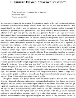 III. PRIMEIRO ESTÁGIO: NEGAÇÃO E ISOLAMENTO
O homem se entrincheira contra si mesmo.
Rabindranath Tagore
Pássaros errantes, LXXIX
Ao tomar conhecimento da fase terminal de sua doença, a maioria dos mais de duzentos pacientes
moribundos que entrevistamos reagiu com esta frase: “Não, eu não, não pode ser verdade.” Esta
negação inicial era palpável tanto nos pacientes que recebiam diretamente a notícia no começo de
suas doenças quanto naqueles a quem não havia sido dita a verdade, e ainda naqueles que vinham a
saber mais tarde por conta própria. Uma de nossas pacientes descreveu um longo e dispendioso
ritual, como dizia ela, para assumir sua negação. Estava convicta de que as radiografias haviam sido
“trocadas”; pediu que confirmassem o seu relatório clínico pois não poderia ter sido devolvido tão
cedo e talvez tivessem marcado com seu nome o relatório de outro paciente. Como nada disso foi
confirmado, pediu imediatamente para deixar o hospital e procurou outro médico, na vã esperança de
“conseguir uma explicação melhor para meus problemas”. Esta paciente andou de médico em
médico, obtendo de uns respostas confortadoras, de outros a confirmação da suspeita anterior.
Confirmada ou não, reagia sempre do mesmo modo; exames e reexames, admitindo parcialmente que
o primeiro diagnóstico estava correto, mas não deixando de dar outras interpretações, na esperança
de que a primeira conclusão fosse, de fato, um erro, nem perdendo contato com um médico para
ajudá-la “a qualquer momento”, como dizia.
Esta negação ansiosa proveniente da comunicação de um diagnóstico é muito comum em
pacientes que são informados abrupta ou prematuramente por quem não os conhece bem ou por quem
informa levianamente “para acabar logo com isso”, sem levar em consideração o preparo do
paciente. A negação, ou pelo menos a negação parcial, é usada por quase todos os pacientes, ou nos
primeiros estágios da doença ou logo após a constatação, ou, às vezes, numa fase posterior. Há quem
diga: “Não podemos olhar para o sol o tempo todo, não podemos encarar a morte o tempo todo.”
Esses pacientes podem considerar a possibilidade da própria morte durante um certo tempo, mas
precisam deixar de lado tal pensamento para lutar pela vida.
Dou grande ênfase a isso porque encaro como uma forma saudável de lidar com a situação
dolorosa e desagradável em que muitos desses pacientes são obrigados a viver durante muito tempo.
A negação funciona como um pára-choque depois de notícias inesperadas e chocantes, deixando que
o paciente se recupere com o tempo, mobilizando outras medidas menos radicais. Entretanto, isso
não significa que o mesmo paciente não queira ou não se sinta feliz e aliviado em poder sentar-se
mais tarde e conversar com alguém sobre sua morte próxima. Este diálogo deverá acontecer
conforme a conveniência do paciente, quando ele (e não o interlocutor!) estiver preparado para
enfrentar, e deve terminar quando o paciente não puder mais encarar os fatos, voltando a assumir sua
 