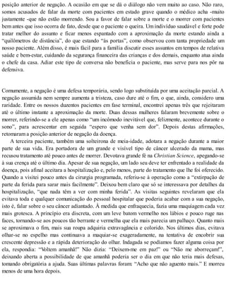 posição anterior de negação. A ocasião em que se dá o diálogo não vem muito ao caso. Não raro,
somos acusados de falar da morte com pacientes em estado grave quando o médico acha -muito
justamente -que não estão morrendo. Sou a favor de falar sobre a morte e o morrer com pacientes
bem antes que isso ocorra de fato, desde que o paciente o queira. Um indivíduo saudável e forte pode
tratar melhor do assunto e ficar menos espantado com a aproximação da morte estando ainda a
“quilômetros de distância”, do que estando “às portas”, como observou com tanta propriedade um
nosso paciente. Além disso, é mais fácil para a família discutir esses assuntos em tempos de relativa
saúde e bem-estar, cuidando da segurança financeira das crianças e dos demais, enquanto atua ainda
o chefe da casa. Adiar este tipo de conversa não beneficia o paciente, mas serve para nos pôr na
defensiva.
Comumente, a negação é uma defesa temporária, sendo logo substituída por uma aceitação parcial. A
negação assumida nem sempre aumenta a tristeza, caso dure até o fim, o que, ainda, considero uma
raridade. Entre os nossos duzentos pacientes em fase terminal, encontrei apenas três que rejeitaram
até o último instante a aproximação da morte. Duas dessas mulheres falaram brevemente sobre o
morrer, referindo-se a ele apenas como “um incômodo inevitável que, felizmente, acontece durante o
sono”, para acrescentar em seguida “espero que venha sem dor”. Depois destas afirmações,
retomaram a posição anterior de negação da doença.
A terceira paciente, também uma solteirona de meia-idade, adotara a negação durante a maior
parte de sua vida. Era portadora de um grande e visível tipo de câncer ulcerado da mama, mas
recusou tratamento até pouco antes de morrer. Devotava grande fé na Christian Science, apegando-se
à sua crença até o último dia. Apesar de sua negação, um lado seu deve ter enfrentado a realidade da
doença, pois afinal aceitara a hospitalização e, pelo menos, parte do tratamento que lhe foi oferecido.
Quando a visitei pouco antes da cirurgia programada, referiu-se à operação como a “extirpação de
parte da ferida para sarar mais facilmente”. Deixou bem claro que só se interessava por detalhes da
hospitalização, “que nada têm a ver com minha ferida”. As visitas seguintes revelaram que ela
evitava toda e qualquer comunicação do pessoal hospitalar que poderia acabar com a sua negação,
isto é, falar sobre o seu câncer adiantado. À medida que enfraquecia, fazia uma maquiagem cada vez
mais grotesca. A princípio era discreta, com um leve batom vermelho nos lábios e pouco ruge nas
faces, tornando-se aos poucos tão berrante e vermelha que ela mais parecia um palhaço. Quanto mais
se aproximava o fim, mais sua roupa adquiria extravagância e colorido. Nos últimos dias, evitava
olhar-se no espelho mas continuava a maquiar-se exageradamente, na tentativa de encobrir sua
crescente depressão e a rápida deterioração do olhar. Indagada se podíamos fazer alguma coisa por
ela, respondia: “Voltem amanhã!” Não dizia: “Deixem-me em paz!” ou “Não me aborreçam!”,
deixando aberta a possibilidade de que amanhã poderia ser o dia em que não teria mais defesas,
tomando obrigatória a ajuda. Suas últimas palavras foram: “Acho que não aguento mais.” E morreu
menos de uma hora depois.
 