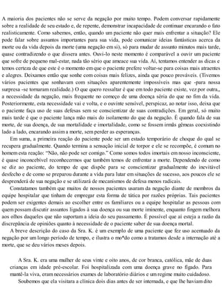 A maioria dos pacientes não se serve da negação por muito tempo. Podem conversar rapidamente
sobre a realidade de seu estado e, de repente, demonstrar incapacidade de continuar encarando o fato
realisticamente. Como sabemos, então, quando um paciente não quer mais enfrentar a situação? Ele
pode falar sobre assuntos importantes para sua vida, pode comunicar ideias fantásticas acerca da
morte ou da vida depois da morte (uma negação em si), só para mudar de assunto minutos mais tarde,
quase contradizendo o que dissera antes. Ouvi-lo neste momento é comparável a ouvir um paciente
que sofre de pequeno mal-estar, nada tão sério que ameace sua vida. Aí, tentamos entender as dicas e
temos certeza de que este é o momento em que o paciente prefere voltar-se para coisas mais atraentes
e alegres. Deixamos então que sonhe com coisas mais felizes, ainda que pouco prováveis. (Tivemos
vários pacientes que sonhavam com situações aparentemente impossíveis mas que -para nossa
surpresa -se tornaram realidade.) O que quero ressaltar é que em todo paciente existe, vez por outra,,
a necessidade da negação, mais frequente no começo de uma doença séria do que no fim da vida.
Posteriormente, esta necessidade vai e volta, e o ouvinte sensível, perspicaz, ao notar isso, deixa que
o paciente faça uso de suas defesas sem se conscientizar de suas contradições. Em geral, só muito
mais tarde é que o paciente lança mão mais do isolamento do que da negação. É quando fala de sua
morte, de sua doença, de sua mortalidade e imortalidade, como se fossem irmãs gêmeas coexistindo
lado a lado, encarando assim a morte, sem perder as esperanças.
Em suma, a primeira reação do paciente pode ser um estado temporário de choque do qual se
recupera gradualmente. Quando termina a sensação inicial de torpor e ele se recompõe, é comum no
homem esta reação: “Não, não pode ser comigo.” Como somos todos imortais em nosso inconsciente,
é quase inconcebível reconhecermos que também temos de enfrentar a morte. Dependendo de como
se diz ao paciente, do tempo de que dispõe para se conscientizar gradualmente do inevitável
desfecho e de como se preparou durante a vida para lutar em situações de sucesso, aos poucos ele se
desprenderá de sua negação e se utilizará de mecanismos de defesa menos radicais.
Constatamos também que muitos de nossos pacientes usaram da negação diante de membros da
equipe hospitalar que tinham de empregar esta forma de tática por razões próprias. Tais pacientes
podem ser exigentes demais ao escolher entre os familiares ou a equipe hospitalar as pessoas com
quem possam discutir assuntos ligados à sua doença ou sua morte iminente, enquanto fingem melhora
aos olhos daqueles que não suportam a ideia do seu passamento. É possível que aí esteja a razão da
discrepância de opiniões quanto à necessidade de o paciente saber de sua doença mortal.
A breve descrição do caso da Sra. K. é um exemplo de uma paciente que fez uso acentuado da
negação por um longo período de tempo, e ilustra o mo*do como a tratamos desde a internação até a
morte, que se deu vários meses depois.
A Sra. K. era uma mulher de seus vinte e oito anos, de cor branca, católica, mãe de duas
crianças em idade pré-escolar. Foi hospitalizada com uma doença grave no fígado. Para
mantê-la viva, eram necessários exames de laboratório diários e um regime muito cuidadoso.
Soubemos que ela visitara a clínica dois dias antes de ser internada, e que lhe haviam dito
 