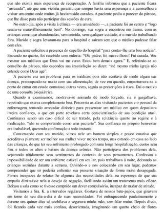 que não existia mais esperança de recuperação. A família informou que a paciente ficara
“arrasada”, até que uma vizinha garantiu que sempre havia uma esperança e a aconselhou a
visitar um centro onde muitos já haviam sido curados. A paciente pediu o parecer do pároco,
que lhe disse para não participar das sessões de cura.
No outro dia, após a visita à clínica — era um sábado —, a paciente foi ao centro e “logo
sentiu-se maravilhosamente bem”. No domingo, sua sogra a encontrou em transe, com as
crianças como que abandonadas, sem comida, sem qualquer cuidado, e o marido trabalhando
fora. Marido e sogra levaram-na para o hospital e saíram sem que o médico pudesse falar
com eles.
A paciente solicitou a presença do capelão do hospital “para contar-lhe uma boa notícia”.
Entrando no quarto, foi recebido com euforia: “Oh, padre, foi maravilhoso! Fui curada. Vou
mostrar aos médicos que Deus vai me curar. Estou bem demais agora.” E, referindo-se ao
conselho do pároco, não escondeu sua insatisfação ao dizer: “até mesmo minha igreja não
entende como Deus age”.
A paciente era um problema para os médicos pois não aceitava de modo algum sua
doença, preocupando-se muito com sua alimentação; de vez em quando, empanturrava-se a
ponto de entrar em estado comatoso; outras vezes, seguia as prescrições à risca. Daí o motivo
de uma consulta psiquiátrica.
Quando a examinamos, mostrava-se animada de modo forçado, ria e gargalhava,
repetindo que estava completamente boa. Percorria as alas visitando pacientes e o pessoal da
enfermagem, tentando arrecadar dinheiro para presentear um médico em quem depositara
inteira confiança, o que em parte revelava certa conscientização de sua condição atual.
Continuava sendo um caso difícil de ser tratado, pela relutância quanto ao regime e à
medicação, “não se comportando como uma paciente”. Sua confiança no próprio bem-estar
era inabalável, querendo confirmação a todo instante.
Conversando com seu marido, vimos nele um homem simples e pouco emotivo que
acreditava piamente ser melhor sua mulher viver menos tempo, mas estando em casa ao lado
das crianças, do que ter seu sofrimento prolongado com uma longa hospitalização, custos sem
fim, e todos os altos e baixos da doença crônica. Não participava dos problemas dela,
separando nitidamente seus sentimentos do contexto de seus pensamentos. Confessou a
impossibilidade de ter um ambiente estável em seu lar, pois trabalhava à noite, deixando as
crianças sozinhas durante a semana. Ouvindo-o e nos colocando em seu lugar, pudemos
compreender que só poderia enfrentar sua presente situação de forma muito desapegada.
Fomos incapazes de relatar-lhe algumas das necessidades dela, na esperança de que sua
empatia diminuísse nela o desejo de negação, facilitando assim um tratamento mais eficaz.
Deixou a sala como se tivesse cumprido um dever compulsório, incapaz de mudar de atitude.
Visitamos a Sra. K. a intervalos regulares. Gostava de nossos bate-papos, que giravam
em torno do seu dia-a-dia e de suas necessidades. Foi enfraquecendo paulatinamente e
durante uns quinze dias só cochilava e segurava minha mão, sem falar muito. Depois disso,
foi ficando cada vez mais confusa, desorientada, imaginando um quarto cheio de flores
 