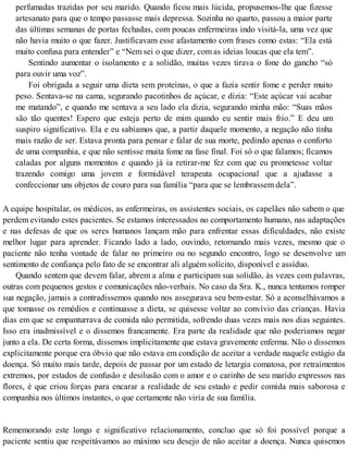 perfumadas trazidas por seu marido. Quando ficou mais lúcida, propusemos-lhe que fizesse
artesanato para que o tempo passasse mais depressa. Sozinha no quarto, passou a maior parte
das últimas semanas de portas fechadas, com poucas enfermeiras indo visitá-la, uma vez que
não havia muito o que fazer. Justificavam esse afastamento com frases como estas: “Ela está
muito confusa para entender” e “Nem sei o que dizer, com as ideias loucas que ela tem”.
Sentindo aumentar o isolamento e a solidão, muitas vezes tirava o fone do gancho “só
para ouvir uma voz”.
Foi obrigada a seguir uma dieta sem proteínas, o que a fazia sentir fome e perder muito
peso. Sentava-se na cama, segurando pacotinhos de açúcar, e dizia: “Este açúcar vai acabar
me matando”, e quando me sentava a seu lado ela dizia, segurando minha mão: “Suas mãos
são tão quentes! Espero que esteja perto de mim quando eu sentir mais frio.” E deu um
suspiro significativo. Ela e eu sabíamos que, a partir daquele momento, a negação não tinha
mais razão de ser. Estava pronta para pensar e falar de sua morte, pedindo apenas o conforto
de uma companhia, e que não sentisse muita fome na fase final. Foi só o que falamos; ficamos
caladas por alguns momentos e quando já ia retirar-me fez com que eu prometesse voltar
trazendo comigo uma jovem e formidável terapeuta ocupacional que a ajudasse a
confeccionar uns objetos de couro para sua família “para que se lembrassem dela”.
A equipe hospitalar, os médicos, as enfermeiras, os assistentes sociais, os capelães não sabem o que
perdem evitando estes pacientes. Se estamos interessados no comportamento humano, nas adaptações
e nas defesas de que os seres humanos lançam mão para enfrentar essas dificuldades, não existe
melhor lugar para aprender. Ficando lado a lado, ouvindo, retornando mais vezes, mesmo que o
paciente não tenha vontade de falar no primeiro ou no segundo encontro, logo se desenvolve um
sentimento de confiança pelo fato de se encontrar ali alguém solícito, disponível e assíduo.
Quando sentem que devem falar, abrem a alma e participam sua solidão, às vezes com palavras,
outras com pequenos gestos e comunicações não-verbais. No caso da Sra. K., nunca tentamos romper
sua negação, jamais a contradissemos quando nos assegurava seu bem-estar. Só a aconselhávamos a
que tomasse os remédios e continuasse a dieta, se quisesse voltar ao convívio das crianças. Havia
dias em que se empanturrava de comida não permitida, sofrendo duas vezes mais nos dias seguintes.
Isso era inadmissível e o dissemos francamente. Era parte da realidade que não poderiamos negar
junto a ela. De certa forma, dissemos implicitamente que estava gravemente enferma. Não o dissemos
explicitamente porque era óbvio que não estava em condição de aceitar a verdade naquele estágio da
doença. Só muito mais tarde, depois de passar por um estado de letargia comatosa, por retraimentos
extremos, por estados de confusão e desilusão com o amor e o carinho de seu marido expressos nas
flores, é que criou forças para encarar a realidade de seu estado e pedir comida mais saborosa e
companhia nos últimos instantes, o que certamente não viría de sua família.
Rememorando este longo e significativo relacionamento, concluo que só foi possível porque a
paciente sentiu que respeitávamos ao máximo seu desejo de não aceitar a doença. Nunca quisemos
 