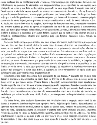julgar qualquer tipo de problema que ela levantasse. (Claro que para nós era bem mais fácil, pois nos
colocávamos na posição de visitantes, sem responsabilidade pelo equilíbrio de seu regime, nem
obrigação de estar a seu lado o dia inteiro, passando de uma experiência frustrante para outra.)
Continuamos a visitá-la mesmo quando se mostrava completamente fora de si, não se lembrando
sequer de nossas fisionomias, nem do papel profissional que desempenhávamos. Ao longo dos fatos,
vejo que o trabalho persistente e contínuo do terapeuta que lidou suficientemente com o seu próprio
complexo de morte é que ajuda o paciente a vencer a ansiedade e o medo da morte iminente. A Sra.
K. pediu, em seus últimos dias no hospital, a presença de duas pessoas: uma, a terapeuta com quem
mal trocara algumas palavras na época, só segurando sua mão de vez em quando e demonstrando
cada vez menos preocupação com comida, dor ou desconforto. A outra, a terapeuta ocupacional que a
ajudara a esquecer a realidade por algum tempo, fazendo que se sentisse uma mulher criativa e
produtiva, confeccionando objetos que deixaria para sua família, pequenos sinais, talvez, de
imortalidade.
Sirvo-me deste exemplo para mostrar que nem sempre afirmamos explicitamente que o paciente
está, de fato, em fase terminal. Antes de mais nada, tentamos descobrir as necessidades dele,
tentamos nos certificar de suas forças, de suas fraquezas, e procuramos comunicações abertas ou
sutis para avaliar se um paciente quer encarar a realidade em determinado momento. Esta paciente,
excepcional sob muitos aspectos, deixou bem claro desde o começo que era essencial a negação para
que continuasse equilibrada. Embora, no hospital, muitos a considerassem uma pessoa claramente
psicótica, os testes demonstraram que permanecia intato seu senso de realidade, a despeito das
manifestações em contrário. Percebemos com isso que ela não podia aceitar a necessidade de sua
família de vê-la morta “o mais cedo possível”; era incapaz de reconhecer a proximidade de seu fim
quando mal começava a curtir seus filhos, e agarrava-se desesperadamente ao apoio dado pelo
curandeiro que a convencera de sua excelente saúde.
Entretanto, outra parte dela estava bem consciente de sua doença. A paciente não brigava para
deixar o hospital, aliás, acomodou-se muito bem lá. Cercou-se de várias coisas pessoais como se
fosse viver ali por longo tempo. (Nunca deixou o hospital.) Aceitou também nosso regulamento.
Comia o que lhe era prescrito, com algumas exceções quando exagerava. Reconheceu mais tarde que
não podia viver com tantas restrições e que o sofrimento era pior do que a morte. Pode-se encarar o
fato de comer excessivamente alimentos não recomendados como uma tentativa de suicídio, na
medida em que teriam levado a um rápido desfecho, caso o pessoal do hospital não interviesse com
tanto vigor.
De certa forma, esta paciente demonstrou uma oscilação entre a negação quase total de sua
doença e a tentativa contínua de provocar a própria morte. Rejeitada pela família, desconsiderada ou
ignorada pelo pessoal do hospital, tornou-se figura de causar pena, cabelos em desalinho, sentada à
beira da cama, desesperadamente só, discando o telefone para ouvir um ruído qualquer. Encontrou
refúgio passageiro na ilusão de beleza, flores e carinho, que não podia obter na vida real. Não tendo
uma formação religiosa sólida para ajudá-la a atravessar a crise, foram necessários semanas e meses
de companhia, o mais das vezes silenciosa, para ajudá-la a aceitar a morte sem suicídio e sem
psicose.
 