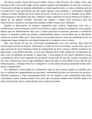 Até nossas reações diante desta jovem mulher foram as mais diversas. No começo, havia uma
descrença total. Como podia fingir ser tão saudável quando sua alimentação era cheia de restrições?
Como podia continuar no hospital, submetendo-se a todos aqueles testes, se estava realmente certa de
seu bem-estar? Logo percebemos que não podia suportar estas perguntas e continuamos tentando
conhecê-la melhor, falando de coisas menos dolorosas. O fato de ser jovem e animada, de ter filhos
ainda pequenos e uma família que não a amparava, muito contribuiu em nossas tentativas de ajudá-la,
apesar de sua negação renitente. Deixamos que negasse o quanto fosse necessário para sua
sobrevivência e ficamos à sua disposição durante o tempo em que esteve internada.
Quando os funcionários do hospital contribuíam para isolá-la, brigávamos com eles, e
estabelecemos como norma que a porta ficasse aberta, só para encontrá-la fechada na visita seguinte.
Depois que nos familiarizamos mais com o caráter particular da paciente, passamos a estranhá-lo
menos e a encontrar sentido nas atitudes, compreendendo melhor a necessidade que as enfermeiras
sentiam de evitá-la. Mais para o fim, tornou-se um assunto pessoal, como um sentimento de ter em
comum uma língua estrangeira com alguém incapaz de se comunicar com os outros.
Não resta dúvida de que nos envolvemos profundamente com essa paciente, bem além do
envolvimento normal do hospital. Analisando as razões de tal envolvimento, convém dizer quê era
uma expressão de nossa frustração diante da incapacidade de fazer com que a família assumisse seu
papel junto a esta patética paciente. A raiva que tínhamos talvez tenha surgido da vã expectativa de
uma visita reconfortante do marido. E, quem sabe, a necessidade de nos querer multiplicar nessas
circunstâncias talvez fosse expressão de um desejo inconsciente de que não sejamos rejeitados um
dia, caso o destino nos reserve algo semelhante. Apesar de tudo, era uma mulher jovem, mãe de dois
filhos pequenos... Voltando atrás, fico a imaginar se eu não estaria um pouco preparada demais para
apoiar a negação dela.
Isso demonstra a necessidade de examinarmos mais de perto nossas reações no trabalho, pois
elas se refletem no comportamento dos pacientes, contribuindo até para seu bem-estar ou sua piora.
Estarmos propensos a olhar honestamente dentro de nós mesmos é uma contribuição para nosso
crescimento e maior amadurecimento. Para tanto, não recomendo nenhum outro trabalho senão o de
lidar com pacientes idosos, muito doentes ou às vésperas da morte.
 
