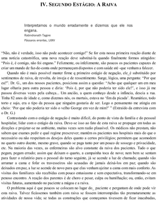 IV. SEGUNDO ESTÁGIO: A RAIVA
Interpretamos o mundo erradamente e dizemos que ele nos
engana.
Rabindranath Tagore
Pássaros errantes, LXXV
“Não, não é verdade, isso não pode acontecer comigo!” Se for esta nossa primeira reação diante de
uma notícia catastrófica, uma nova reação deve substituí-la quando finalmente formos atingidos:
“Pois é, é comigo, não foi engano.” Felizmente, ou infelizmente, são poucos os pacientes capazes de
criar um mundo de faz-de-conta onde permaneçam dispostos e com saúde até -que venham a falecer.
Quando não é mais possível manter firme q primeiro estágio de negação, ele_é substituído por
sentimentos de raiva, de revolta, de inveja e de ressentimento. Surge, lógica, uma pergunta: “Por que
eu?”. Dr. G., um dos nossos pacientes, posiciona assim a questão: “Acho que qualquer um em meu
lugar olharia para outra pessoa e diria: ‘Pois é, por que não poderia ter sido ele?’, e isso já me
passou diversas vezes pela cabeça... Um ancião, a quem conheço desde a infância, descia a rua.
Tinha 82 anos de idade e, como dizemos nós, os mortais, estava no ‘fim da picada’. Reumático, todo
torto e sujo, era o tipo da pessoa que ninguém gostaria de ser. Logo o pensamento me atingiu em
cheio: ‘Por que não poderia ter sido o velho George em vez de mim?’ ” (Extraído da entrevista com
o Dr. G.)
Contrastando com o estágio de negação é muito difícil, do ponto de vista da família e do pessoal
hospitalar, lidar com o estágio da raiva. Deve-se isso ao fato de esta raiva se propagar em todas as
direções e projetar-se no ambiente, muitas vezes sem razão plausível. Os médicos não prestam, não
sabem que exames pedir e qual regime prescrever; mantêm os pacientes nos hospitais mais do que o
necessário ou não respeitam os desejos deles quanto a certos privilégios; permitem que acomodem
no quarto outro doente, mesmo grave, quando se paga tanto por um pouco de sossego e privacidade,
etc. Na maioria das vezes, as enfermeiras são alvo constante da raiva dos pacientes. Tudo o que
pegam, pegam errado; assim que deixam o quarto, a campainha toca de novo; nem bem se sentam
para fazer o relatório para o pessoal do turno seguinte, já se acende a luz de chamada; quando vão
arrumar a cama e fofar os travesseiros são acusadas de jamais deixá-los em paz; quando são
deixados em paz, a luz se acende de novo para que elas venham ajeitar a cama com mais conforto. As
visitas dos familiares são recebidas com pouco entusiasmo e sem expectativa, transformando-se em
penoso encontro. A reação dos parentes é de choro e pesar, culpa ou humilhação; ou, então, evitam
visitas futuras, aumentando no paciente a mágoa e a raiva.
O problema aqui é que poucos se colocam no lugar do_ paciente e perguntam de onde pode vir
esta raiva. Talvez ficássemos também com raiva se fossem interrompidas tão prematuramente as
atividades de nossa vida; se todas as construções que começamos tivessem de ficar inacabadas,
 