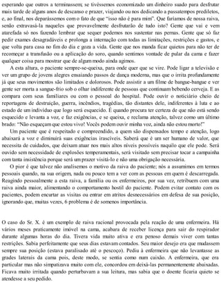 esperando que outros a terminassem; se tivéssemos economizado um dinheiro suado para desfrutar
mais tarde de alguns anos de descanso e prazer, viajando ou nos dedicando a passatempos prediletos,
e, ao final, nos deparássemos com o fato de que “isso não é para mim”. Que faríamos de nossa raiva,
senão extravasá-la naqueles que provavelmente desfrutarão de tudo isto? Gente que vai e vem
atarefada só nos fazendo lembrar que sequer podemos nos sustentar nas pernas. Gente que só faz
pedir exames desagradáveis e prolonga a internação com todas as limitações, restrições e gastos, e
que volta para casa no fim do dia e goza a vida. Gente que nos manda ficar quietos para não ter de
recomeçar a transfusão ou a aplicação do soro, quando sentimos vontade de pular da cama e fazer
qualquer coisa para mostrar que de algum modo ainda agimos.
A esta altura, o paciente sempre-se-queixa, para onde quer que se vire. Pode ligar a televisão e
ver um grupo de jovens alegres ensaiando passos de dança moderna, mas que o irrita profundamente
já que seus movimentos são limitados e dolorosos. Pode assistir a um filme de bangue-bangue e ver
gente ser morta a sangue-frio sob o olhar indiferente de pessoas que continuam bebendo cerveja. E as
compara com seus familiares ou com o pessoal do hospital. Pode ouvir o noticiário cheio de
reportagens de destruição, guerra, incêndios, tragédias, tão distantes dele, indiferentes à luta e ao
estado de um indivíduo que logo será esquecido. É quando procura ter certeza de que não está sendo
esquecido e levanta a voz, e faz exigências, e se queixa, e reclama atenção, talvez como um último
brado: “Não esqueçam que estou vivo! Vocês podem ouvir minha voz, ainda não estou morto!”
Um paciente que é respeitado e compreendido, a quem são dispensados tempo e atenção, logo
abaixará a voz e diminuirá suas exigências irascíveis. Saberá que é um ser humano de valor, que
necessita de cuidados, que deixam atuar nos mais altos níveis possíveis naquilo que ele pode. Será
ouvido sem necessidade de explosões temperamentais, será visitado sem precisar tocar a campainha
com tanta insistência porque será um prazer visitá-lo e não uma obrigação necessária.
O pior é que talvez não analisemos o motivo da raiva do paciente; nós a assumimos em termos
pessoais quando, na sua origem, nada ou pouco tem a ver com as pessoas em quem é descarregada.
Reagindo pessoalmente a esta raiva, a família ou os enfermeiros, por sua vez, retribuem com uma
raiva ainda maior, alimentando o comportamento hostil do paciente. Podem evitar contato com os
pacientes, podem encurtar as visitas ou entrar em atritos desnecessários em defesa de sua posição,
ignorando que, muitas vezes, 6 problema é de somenos importância.
O caso do Sr. X. é um exemplo de raiva racional provocada pela reação de uma enfermeira. Há
vários meses praticamente imóvel na cama, acabara de receber licença para sair do respirador
durante algumas horas do dia. Tivera vida muito ativa e era penoso demais viver com tantas
restrições. Sabia perfeitamente que seus dias estavam contados. Seu maior desejo era que mudassem
sempre sua posição (estava paralisado até o pescoço). Pediu à enfermeira que não levantasse as
grades laterais da cama pois, deste modo, se sentia como num caixão. A enfermeira, que era
particular mas não simpatizava muito com ele, concordou em deixá-las permanentemente abaixadas.
Ficava muito irritada quando perturbavam a sua leitura, mas sabia que o doente ficaria quieto se
atendesse a seu pedido.
 