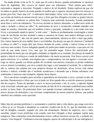 Na minha última visita ao Sr. X., notei que ele estava furioso, quando normalmente se mostrava
cheio de dignidade. Não cessava de repetir para sua enfermeira: “Você mentiu para mim”,
encarando-a zangado e descrente. Perguntei o motivo de tal desabafo. Tentou explicar-me que ela
levantara as grades laterais da cama quando ele pedira que o erguesse um pouco para ele colocar as
pernas para fora “mais uma vez”. A enfermeira interrompeu várias vezes esta explicação para dar a
sua versão da história nó mesmo tom de raiva, e dizia que fora obrigada a levantar as grades laterais
para dar apoio, conforme as ordens dele. Começou uma acalorada discussão, ficando patenteada
nesta frase a raiva da enfermeira: “Se tivesse deixado as laterais abaixadas, o senhor teria caído da
cama e rachado a cabeça no chão.” Se analisarmos de novo o acontecido, tentando entender sem
julgar as reações, notaremos que ela também evitava o paciente, sentando-se a um canto com seus
livros e procurando mantê-lo quieto “a todo custo’ ’. Sentia-se profundamente constrangida a tomar
conta de um doente em fase terminal e nunca o encarava de frente, nem tentava dialogar com ele.
Cumpria seu “dever”, não saía do quarto mas, emocionalmente, afastava-se dele o mais que podia.
Era a única maneira de essa mulher fazer o seu trabalho. Seu desejo era que ele morresse (“rachando
á cabeça no chão”) e exigia dele que ficasse deitado de costas, calado e imóvel (como se ele já
estivesse num caixão). Ficava indignada quando ele pedia para mudar de posição, o que para ele era
sinal de que ainda estava vivo, mas que ela pretendia negar. Estava tão aterrorizada pela
proximidade da morte que era obrigada a defender-se fugindo ou se isolando. Seu desejo de mantê-lo
quieto e imóvel só reforçava o medo da imobilidade e da morte no paciente. Este ficava sem ter com
quem conversar, só e isolado, sem alguém que o compreendesse em sua agonia e crescente raiva.
Logo no início, quando seu último pedido foi recebido com maiores restrições (a prisão simbólica
com as laterais levantadas), sua raiva contida deu lugar a este lamentável incidente. Se a enfermeira
não se sentisse tão culpada por seus próprios desejos de destruição, talvez tivesse sido menos
teimosa e radical, evitando que o incidente acontecesse e deixando que o doente externasse seus
sentimentos e morresse mais tranquilo, algumas horas depois.
Sirvo-me destes exemplos para ressaltar a importância de tolerarmos a raiva, racional ou não, do
paciente. Desnecessário é dizer que isso só pode ser feito quando não se está tão temeroso; portanto,
não tão esquivo. Temos de aprender a ouvir os nossos pacientes e até, às vezes, a suportar alguma
raiya irracional, sabendo que o alívio proveniente do fato de tê-la externado contribuirá para melhor
aceitar as horas finais. Só poderemos fazer isso quando tivermos enfrentado o medo da morte, os
nossos desejos de destruição e nos tivermos compenetrado de nossas próprias defesas, que podem
interferir nos cuidados com o paciente.
Outro tipo de paciente-problema é o acostumado a controlar tudo a vida inteira, que reage com raiva
e fúria ao se ver forçado a abandonar os controles. Lembro-me do Sr. O., que foi internado com o
mal de Hodgkin, causado, segundo ele, pela má alimentação. Homem de negócios, rico e bem-
sucedido, jamais tivera problemas com comida, nem fora obrigado a fazer qualquer regime para
emagrecer. Suas conclusões eram absolutamente irreais, embora insistisse em que ele, e somente ele,
causara “esta fraqueza”. Continuava com esta negação, apesar da radioterapia e de sua inteligência e
 