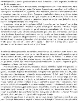 cultura superiores. Afirmava que estava em suas mãos levantar-se e sair do hospital no momento em
que decidisse comer mais.
Um dia, sua mulher veio ao meu consultório, com lágrimas nos olhos. Disse-me que estava difícil
para ela suportar aquilo por mais tempo. Ele sempre fora um tirano, mantendo controle rígido sobre
seus negócios e sua vida familiar. Agora que estava no hospital, recusava-se a transmitir aos outros
as transações comerciais a serem feitas. Zangava-se quando ela o visitava e vociferava quando
perguntava como estava ou tentava dar-lhe algum conselho. A Sra. O. precisava saber como lidar
com um homem dominador, exigente e meticuloso, incapaz de aceitar suas limitações, que se
recusava a compartilhar alguns fatos obrigatórios.
Mostramos a ela que seu marido sentia necessidade de se culpar por “sua fraqueza”, que ele tinha
de ter as situações sob controle. Pensamos que, numa fase em que ele perdera o controle da situação,
ela poderia transmitir-lhe a sensação de que ele continuava controlando. Não deixou de visitar
diariamente seu marido, mas telefonava antes para saber qual a hora mais conveniente e a duração da
visita. Vendo que dependia dele estabelecer a hora e a duração, as visitas se tomaram breves mas
eram encontros agradáveis. Ela parou também de aconselhá-lo com relação à comida e à frequência
com que deveria levantar-se, reforçando a atitude com frases como esta: “Aposto que só você pode
decidir quando vai começar a comer isto ou aquilo. ’ ’ Ele voltou a comer, mas só quando os
parentes e as enfermeiras deixaram de mandar que o fizesse.
A equipe de enfermagem usou da mesma tática, permitindo que ele controlasse certos horários para
tomar soro, mudar a roupa da cama, etc. , e -não há surpresa nisso -ele escolheu praticamente os
mesmos horários de antes, sem qualquer sentimento de raiva e má vontade. Sua mulher e filha
passaram a gostar mais das visitas, sentindo menos revolta e culpa por reações para com o marido e
pai gravemente enfermo, cuja convivência era difícil quando estava são e quase insuportável quando
ele começou a perder o controle da situação.
Para um conselheiro, um psiquiatra, um capelão ou outro membro da equipe, estes pacientes são
particularmente difíceis, pois o tempo em geral é limitado e muito grande a carga de trabalho.
Quando, finalmente, dispomos de um momento livre para visitar pacientes como o Sr. O., somos
recebidos com frases como esta: “Agora não, venham (mais tarde.” É fácil esquecê-los, deixá-los à
margem; afinal, foram eles que ditaram esta atitude. Tiveram sua hora e nosso tempo é limitado.
Entretanto, os pacientes como o Sr. O. são os mais solitários, seja porque são difíceis de lidar, seja
porque rejeitam de imediato qualquer ajuda, só aceitando-a quando lhes é conveniente. Nesse
particular, o rico e o bem-sucedido, as pessoas muito importantes e dominadoras são talvez as mais
pobres nestas circunstâncias, pois estão prestes a perder todo o conforto que tinham antes. No fundo
somos todos iguais, mas os Srs. O. da vida não podem admitir isso. Lutam até o fim e, não raro,
perdem a oportunidade de aceitar humildemente a morte, como um desenlace inevitável. Provocam
rejeição e raiva e, apesar de tudo, são os mais desesperados de todos.
A entrevista seguinte nos dá um exemplo de raiva num paciente moribundo. A irmã I. era uma
jovem freira que fora novamente hospitalizada com o mal de Hodgkin. Trata-se da transcrição verbal
 