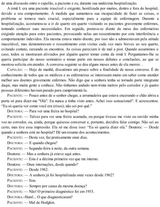 de uma discussão entre o capelão, a paciente e eu, durante sua undécima hospitalização.
A irmã I. era uma paciente irascível e exigente, hostilizada por muitos, dentro e fora do hospital,
devido a seu comportamento. À medida que aumentava sua incapacidade de fazer as coisas, o
problema se tomava mais crucial, especialmente para a equipe de enfermagem. Durante a
hospitalização, acostumou-se a ir de quarto em quarto visitando os pacientes gravemente enfermos,
tentando conhecer suas necessidades. Em seguida, postava-se diante da mesa das enfermeiras
exigindo atenção para estes pacientes, provocando nelas um ressentimento por esta interferência e
comportamento indevidos. Ela mesma estava muito doente, por isso não a admoestavam pela atitude
inaceitável, mas demonstravam o ressentimento com visitas cada vez mais breves ao seu quarto,
evitando contato, rareando os encontros. As coisas pareciam ir de mal a pior. Quando assumimos o
caso, todos se mostraram aliviados por alguém querer tomar conta da irmã I. Perguntamos-lhe se
queria participar do nosso seminário e tomar parte em nossos debates e conclusões, ao que se
mostrou solícita em atender. A conversa seguinte se deu alguns meses antes de ela morrer. .
CAPELÃO: — Hoje de manhã, discutimos um pouco sobre a finalidade de nossa conversa. É do
conhecimento de todos que os médicos e as enfermeiras se interessam muito em saber como atender
melhor aos doentes gravemente enfermos. Não digo que a senhora tenha se tornado parte integrante
daqui, mas muita gente a conhece. Não tínhamos andado nem trinta metros pelo corredor e já quatro
pessoas diferentes haviam parado para cumprimentá-la.
PACIENTE: — Pouco antes de o senhor chegar, a arrumadeira que estava encerando o chão abriu a
porta só para dizer-me "Olá". Eu nunca a tinha visto antes. Achei isso sensacional". E acrescentou:
“Eu só queria ver como você era (risos); não sei por quê.”
DOUTORA: — Para ver uma freira no hospital?
PACIENTE: — Talvez para ver uma freira acamada, ou porque tivesse me visto ou ouvido minha
voz no corredor, ou, ainda, porque quisesse conversar e, portanto, decidira falar comigo. Não sei ao
certo, mas tive essa impressão. Ela só me disse isso: “Eu só queria dizer olá.” Doutora: — Desde
quando a senhora está no hospital? Dê um resumo dos acontecimentos.
PACIENTE: — Desta vez, faz praticamente onze dias.
DOUTORA: — E quando chegou?
PACIENTE: — Segunda-feira à noite, da outra semana.
Doutora: — Mas a senhora já esteve aqui antes.
PACIENTE: — Esta é a décima primeira vez que me interno.
Doutora: — Onze internações, desde quando?
PACIENTE: — Desde 1962.
DOUTORA: — A senhora já foi hospitalizada onze vezes desde 1962?
PACIENTE: — Sim.
DOUTORA: — Sempre por causa da mesma doença?
PACIENTE: — Não! O primeiro diagnóstico foi em 1953.
DOUTORA:-Hum!... O que diagnosticaram?
PACIENTE: — Mal de Hodgkin.
 