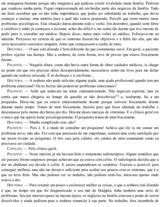 me amargurou bastante porque não imaginava que pudesse existir rivalidade numa família. Pediram
que vendesse minha parte. Fiquei impressionada até em herdar parte dos negócios da família. Tudo
me fazia acreditar que eu não tinha importância, que podia ser substituída no trabalho, que devia
começar a ensinar, uma matéria para a qual não estava preparada. Percebi que eram muitos meus
problemas psicológicos. Esta situação durou durante todo o verão. Em dezembro, quando senti febre
e calafrios e então já começara a lecionar, achei tão difícil e me sentia tão doente que tive mesmo de
pedir para ir consultar um médico. Depois disso, nunca mais voltei ao médico. Esforçava-me ao
máximo. Precisava ter certeza de que os sintomas fossem tão objetivos e a febre tão alta, que não
seria necessário convencer ninguém. Antes que começassem a cuidar de mim.
DOUTORA: — O que está dizendo é bem diferente do que costumamos ouvir. Em geral, o paciente
prefere rejeitar sua doença. Mas a senhora, de certa forma, teve de provar que estava fisicamente
doente.
PACIENTE: — Naquela altura, como não havia outra forma de obter cuidados médicos, ia chegar
ao ponto em que iria precisar deles desesperadamente; necessitava sentir-me livre para me deitar
quando me sentisse arrasada. É só disfarçar e ir em frente...
DOUTORA: — A senhora não pode solicitar alguma ajuda, uma ajuda profissional quando tem um
problema emocional? Ou as freiras não podem ter problemas emocionais?
PACIENTE: — Acho que tentavam me tratar sintomaticamente. Não negavam aspirina, mas eu
sentia que nunca chegaria ao âmago da questão se não descobrisse[1] e, realmente, fui a um
psiquiatra. Disse-me que eu estava emocionalmente doente porque estivera fisicamente doente
durante muito tempo. Tratou de mim fisicamente. Insistiu para que fosse afastada do trabalho e
descansasse pelo menos dez horas por dia. Deu-me doses maciças de vitaminas. E o clínico geral era
o único que me queria tratar psicologicamente. O psiquiatra tratou de mim fisicamente.
DOUTORA: — Mundo complicado este, não?
PACIENTE: — Pois é. E o medo de consultar um psiquiatra! Achava que ele ia me causar um
problema novo, mâs não. Fez com que parassem de me importunar; sentiam uma certa satisfação por
me terem levado ao psiquiatra. O tiro saiu pela culatra: ele cuidou de mim exatamente como eu
precisava ser cuidada.
CAPELÃO: — Pelo clínico geral.
PACIENTE: — Neste ínterim, já me haviam feito o tratamento radioterápico. Alguns remédios que
ele passara foram suspensos porque achavam que eu estava com colite. O radiologista decidiu que a
dor no abdômen era devida à colite. E assim suspenderam os remédios. Fizeram o possível para
conseguir melhora, mas não me deram o suficiente para acabar aos poucos com os sintomas, que é o
que eu teria feito. Mas não podiam ver os nódulos, não podiam senti-los, tateavam apenas onde
estava a dor.
DOUTORA: — Para resumir um pouco e esclarecer melhor as coisas, o que a senhora está dizendo
é que, no tempo em que foi diagnosticado o seu mal de Hodgkin, tinha também uma série de
problemas. Seu pai morrera quase na mesma época, os negócios na família estavam a ponto de serem
dissolvidos e ainda pediram para a senhora renunciar à sua parte. No trabalho, fora incumbida de
 