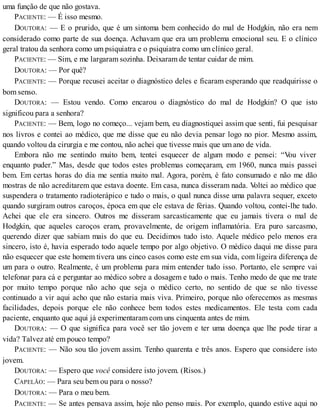 uma função de que não gostava.
PACIENTE: — É isso mesmo.
DOUTORA: — E o prurido, que é um sintoma bem conhecido do mal de Hodgkin, não era nem
considerado como parte de sua doença. Achavam que era um problema emocional seu. E o clínico
geral tratou da senhora como um psiquiatra e o psiquiatra como um clínico geral.
PACIENTE: — Sim, e me largaram sozinha. Deixaram de tentar cuidar de mim.
DOUTORA: — Por quê?
PACIENTE: — Porque recusei aceitar o diagnóstico deles e ficaram esperando que readquirisse o
bom senso.
DOUTORA: — Estou vendo. Como encarou o diagnóstico do mal de Hodgkin? O que isto
significou para a senhora?
PACIENTE: — Bem, logo no começo... vejam bem, eu diagnostiquei assim que senti, fui pesquisar
nos livros e contei ao médico, que me disse que eu não devia pensar logo no pior. Mesmo assim,
quando voltou da cirurgia e me contou, não achei que tivesse mais que um ano de vida.
Embora não me sentindo muito bem, tentei esquecer de algum modo e pensei: “Vou viver
enquanto puder.” Mas, desde que todos estes problemas começaram, em 1960, nunca mais passei
bem. Em certas horas do dia me sentia muito mal. Agora, porém, é fato consumado e não me dão
mostras de não acreditarem que estava doente. Em casa, nunca disseram nada. Voltei ao médico que
suspendera o tratamento radioterápico e tudo o mais, o qual nunca disse uma palavra sequer, exceto
quando surgiram outros caroços, época em que ele estava de férias. Quando voltou, contei-lhe tudo.
Achei que ele era sincero. Outros me disseram sarcasticamente que eu jamais tivera o mal de
Hodgkin, que aqueles caroços eram, provavelmente, de origem inflamatória. Era puro sarcasmo,
querendo dizer que sabiam mais do que eu. Decidimos tudo isto. Aquele médico pelo menos era
sincero, isto é, havia esperado todo aquele tempo por algo objetivo. O médico daqui me disse para
não esquecer que este homem tivera uns cinco casos como este em sua vida, com ligeira diferença de
um para o outro. Realmente, é um problema para mim entender tudo isso. Portanto, ele sempre vai
telefonar para cá e perguntar ao médico sobre a dosagem e tudo o mais. Tenho medo de que me trate
por muito tempo porque não acho que seja o médico certo, no sentido de que se não tivesse
continuado a vir aqui acho que não estaria mais viva. Primeiro, porque não oferecemos as mesmas
facilidades, depois porque ele não conhece bem todos estes medicamentos. Ele testa com cada
paciente, enquanto que aqui já experimentaram com uns cinquenta antes de mim.
DOUTORA: — O que significa para você ser tão jovem e ter uma doença que lhe pode tirar a
vida? Talvez até em pouco tempo?
PACIENTE: — Não sou tão jovem assim. Tenho quarenta e três anos. Espero que considere isto
jovem.
DOUTORA: — Espero que você considere isto jovem. (Risos.)
CAPELÃO: — Para seu bem ou para o nosso?
DOUTORA: — Para o meu bem.
PACIENTE: — Se antes pensava assim, hoje não penso mais. Por exemplo, quando estive aqui no
 