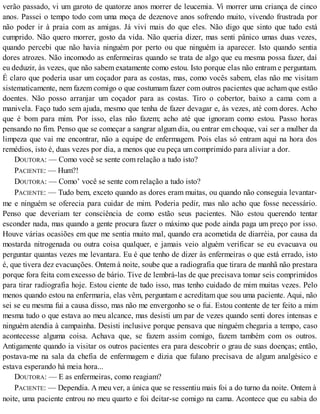 verão passado, vi um garoto de quatorze anos morrer de leucemia. Vi morrer uma criança de cinco
anos. Passei o tempo todo com uma moça de dezenove anos sofrendo muito, vivendo frustrada por
não poder ir à praia com as amigas. Já vivi mais do que eles. Não digo que sinto que tudo está
cumprido. Não quero morrer, gosto da vida. Não queria dizer, mas senti pânico umas duas vezes,
quando percebi que não havia ninguém por perto ou que ninguém ia aparecer. Isto quando sentia
dores atrozes. Não incomodo as enfermeiras quando se trata de algo que eu mesma possa fazer, daí
eu deduzir, às vezes, que não sabem exatamente como estou. Isto porque elas não entram e perguntam.
É claro que poderia usar um coçador para as costas, mas, como vocês sabem, elas não me visitam
sistematicamente, nem fazem comigo o que costumam fazer com outros pacientes que acham que estão
doentes. Não posso arranjar um coçador para as costas. Tiro o cobertor, baixo a cama com a
manivela. Faço tudo sem ajuda, mesmo que tenha de fazer devagar e, às vezes, até com dores. Acho
que é bom para mim. Por isso, elas não fazem; acho até que ignoram como estou. Passo horas
pensando no fim. Penso que se começar a sangrar algum dia, ou entrar em choque, vai ser a mulher da
limpeza que vai me encontrar, não a equipe de enfermagem. Pois elas só entram aqui na hora dos
remédios, isto é, duas vezes por dia, a menos que eu peça um comprimido para aliviar a dor.
DOUTORA: — Como você se sente com relação a tudo isto?
PACIENTE: — Hum?!
DOUTORA: — Como’ você se sente com relação a tudo isto?
PACIENTE: — Tudo bem, exceto quando as dores eram muitas, ou quando não conseguia levantar-
me e ninguém se oferecia para cuidar de mim. Poderia pedir, mas não acho que fosse necessário.
Penso que deveriam ter consciência de como estão seus pacientes. Não estou querendo tentar
esconder nada, mas quando a gente procura fazer o máximo que pode ainda paga um preço por isso.
Houve várias ocasiões em que me sentia muito mal, quando era acometida de diarréia, por causa da
mostarda nitrogenada ou outra coisa qualquer, e jamais veio alguém verificar se eu evacuava ou
perguntar quantas vezes me levantara. Eu é que tenho de dizer às enfermeiras o que está errado, isto
é, que tivera dez evacuações. Ontem à noite, soube que a radiografia que tirara de manhã não prestara
porque fora feita com excesso de bário. Tive de lembrá-las de que precisava tomar seis comprimidos
para tirar radiografia hoje. Estou ciente de tudo isso, mas tenho cuidado de mim muitas vezes. Pelo
menos quando estou na enfermaria, elas vêm, perguntam e acreditam que sou uma paciente. Aqui, não
sei se eu mesma fui a causa disso, mas não me envergonho se o fui. Estou contente de ter feito a mim
mesma tudo o que estava ao meu alcance, mas desisti um par de vezes quando senti dores intensas e
ninguém atendia à campainha. Desisti inclusive porque pensava que ninguém chegaria a tempo, caso
acontecesse alguma coisa. Achava que, se fazem assim comigo, fazem também com os outros.
Antigamente quando ia visitar os outros pacientes era para descobrir o grau de suas doenças; então,
postava-me na sala da chefia de enfermagem e dizia que fulano precisava de algum analgésico e
estava esperando há meia hora...
DOUTORA: — E as enfermeiras, como reagiam?
PACIENTE: — Dependia. A meu ver, a única que se ressentiu mais foi a do turno da noite. Ontem à
noite, uma paciente entrou no meu quarto e foi deitar-se comigo na cama. Acontece que eu sabia do
 