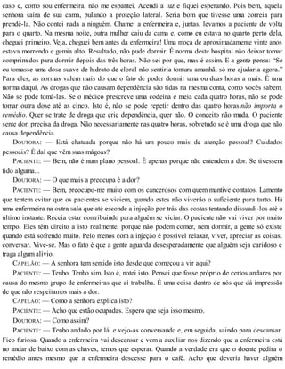 caso e, como sou enfermeira, não me espantei. Acendi a luz e fiquei esperando. Pois bem, aquela
senhora saíra de sua cama, pulando a proteção lateral. Seria bom que tivesse uma correia para
prendê-la. Não contei nada a ninguém. Chamei a enfermeira e, juntas, levamos a paciente de volta
para o quarto. Na mesma noite, outra mulher caiu da cama e, como eu estava no quarto perto dela,
cheguei primeiro. Veja, cheguei bem antes da enfermeira! Uma moça de aproximadamente vinte anos
estava morrendo e gemia alto. Resultado, não pude dormir. É norma deste hospital não deixar tomar
comprimidos para dormir depois das três horas. Não sei por que, mas é assim. E a gente pensa: “Se
eu tomasse uma dose suave de hidrato de cloral não sentiría tontura amanhã, só me ajudaria agora.”
Para eles, as normas valem mais do que o fato de poder dormir uma ou duas horas a mais. É uma
norma daqui. As drogas que não causam dependência são tidas na mesma conta, como vocês sabem.
Não se pode tomá-las. Se o médico prescreve uma codeína e meia cada quatro horas, não se pode
tomar outra dose até as cinco. Isto é, não se pode repetir dentro das quatro horas não importa o
remédio. Quer se trate de droga que crie dependência, quer não. O conceito não muda. O paciente
sente dor, precisa da droga. Não necessariamente nas quatro horas, sobretudo se é uma droga que não
causa dependência.
DOUTORA: — Está chateada porque não há um pouco mais de atenção pessoal? Cuidados
pessoais? É daí que vêm suas mágoas?
PACIENTE: — Bem, não é num plano pessoal. É apenas porque não entendem a dor. Se tivessem
tido alguma...
DOUTORA: — O que mais a preocupa é a dor?
PACIENTE: — Bem, preocupo-me muito com os cancerosos com quem mantive contatos. Lamento
que tentem evitar que os pacientes se viciem, quando estes não viverão o suficiente para tanto. Há
uma enfermeira na outra sala que até esconde a injeção por trás das costas tentando dissuadi-los até o
último instante. Receia estar contribuindo para alguém se viciar. O paciente não vai viver por muito
tempo. Eles têm direito a isto realmente, porque não podem comer, nem dormir, a gente só existe
quando está sofrendo muito. Pelo menos com a injeção é possível relaxar, viver, apreciar as coisas,
conversar. Vive-se. Mas o fato é que a gente aguarda desesperadamente que alguém seja caridoso e
traga algum alívio.
CAPELÃO: — A senhora tem sentido isto desde que começou a vir aqui?
PACIENTE: — Tenho. Tenho sim. Isto é, notei isto. Pensei que fosse próprio de certos andares por
causa do mesmo grupo de enfermeiras que aí trabalha. É uma coisa dentro de nós que dá impressão
de que não respeitamos mais a dor.
CAPELÃO: — Como a senhora explica isto?
PACIENTE: — Acho que estão ocupadas. Espero que seja isso mesmo.
DOUTORA: — Como assim?
PACIENTE: — Tenho andado por lá, e vejo-as conversando e, em seguida, saindo para descansar.
Fico furiosa. Quando a enfermeira vai descansar e vem a auxiliar nos dizendo que a enfermeira está
no andar de baixo com as chaves, temos que esperar. Quando a verdade era que o doente pedira o
remédio antes mesmo que a enfermeira descesse para o café. Acho que deveria haver alguém
 