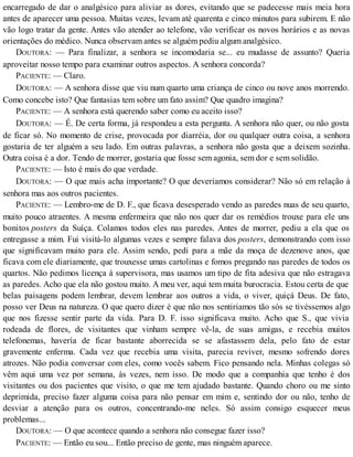encarregado de dar o analgésico para aliviar as dores, evitando que se padecesse mais meia hora
antes de aparecer uma pessoa. Muitas vezes, levam até quarenta e cinco minutos para subirem. E não
vão logo tratar da gente. Antes vão atender ao telefone, vão verificar os novos horários e as novas
orientações do médico. Nunca observam antes se alguém pediu algum analgésico.
DOUTORA: — Para finalizar, a senhora se incomodaria se... eu mudasse de assunto? Queria
aproveitar nosso tempo para examinar outros aspectos. A senhora concorda?
PACIENTE: — Claro.
DOUTORA: — A senhora disse que viu num quarto uma criança de cinco ou nove anos morrendo.
Como concebe isto? Que fantasias tem sobre um fato assim? Que quadro imagina?
PACIENTE: — A senhora está querendo saber como eu aceito isso?
DOUTORA: — É. De certa forma, já respondeu a esta pergunta. A senhora não quer, ou não gosta
de ficar só. No momento de crise, provocada por diarréia, dor ou qualquer outra coisa, a senhora
gostaria de ter alguém a seu lado. Em outras palavras, a senhora não gosta que a deixem sozinha.
Outra coisa é a dor. Tendo de morrer, gostaria que fosse sem agonia, sem dor e sem solidão.
PACIENTE: — Isto é mais do que verdade.
DOUTORA: — O que mais acha importante? O que deveriamos considerar? Não só em relação à
senhora mas aos outros pacientes.
PACIENTE: — Lembro-me de D. F., que ficava desesperado vendo as paredes nuas de seu quarto,
muito pouco atraentes. A mesma enfermeira que não nos quer dar os remédios trouxe para ele uns
bonitos posters da Suíça. Colamos todos eles nas paredes. Antes de morrer, pediu a ela que os
entregasse a mim. Fui visitá-lo algumas vezes e sempre falava dos posters, demonstrando com isso
que significavam muito para ele. Assim sendo, pedi para a mãe da moça de dezenove anos, que
ficava com ele diariamente, que trouxesse umas cartolinas e fomos pregando nas paredes de todos os
quartos. Não pedimos licença à supervisora, mas usamos um tipo de fita adesiva que não estragava
as paredes. Acho que ela não gostou muito. A meu ver, aqui tem muita burocracia. Estou certa de que
belas paisagens podem lembrar, devem lembrar aos outros a vida, o viver, quiçá Deus. De fato,
posso ver Deus na natureza. O que quero dizer é que não nos sentiriamos tão sós se tivéssemos algo
que nos fizesse sentir parte da vida. Para D. F. isso significava muito. Acho que S., que vivia
rodeada de flores, de visitantes que vinham sempre vê-la, de suas amigas, e recebia muitos
telefonemas, havería de ficar bastante aborrecida se se afastassem dela, pelo fato de estar
gravemente enferma. Cada vez que recebia uma visita, parecia reviver, mesmo sofrendo dores
atrozes. Não podia conversar com eles, como vocês sabem. Fico pensando nela. Minhas colegas só
vêm aqui uma vez por semana, às vezes, nem isso. De modo que a companhia que tenho é dos
visitantes ou dos pacientes que visito, o que me tem ajudado bastante. Quando choro ou me sinto
deprimida, preciso fazer alguma coisa para não pensar em mim e, sentindo dor ou não, tenho de
desviar a atenção para os outros, concentrando-me neles. Só assim consigo esquecer meus
problemas...
DOUTORA: — O que acontece quando a senhora não consegue fazer isso?
PACIENTE: — Então eu sou... Então preciso de gente, mas ninguém aparece.
 
