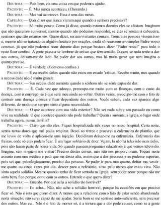 DOUTORA: — Pois bem, eis uma coisa em que podemos ajudar.
PACIENTE: — É. Mas nunca aconteceu. (Chorando.)
DOUTORA: — Mas vai acontecer. Essa é uma das metas.
CAPELÃO: — Quer dizer que nunca vieram aqui quando a senhora precisava?
PACIENTE: — Só muito pouco. Como já disse, quando estamos doentes eles se afastam. Imaginam
que não queremos conversar; mesmo quando não podemos responder, se eles se sentam à cabeceira,
sentimos que não estamos sós. Quero dizer, seriam visitantes comuns. Tomara as pessoas vissem isso
e, mesmo não se tratando de alguém fanático por orações, oxalá só rezassem um simples Padre-nosso
conosco, já que não pudemos rezar durante dias porque bastava dizer “Padre-nosso” para todo o
resto ficar confuso. A gente passa a se lembrar de coisas que têm sentido. Ouçam, se nada tenho a dar
aos outros, deixam-me de lado. Se puder dar aos outros, mas há muita gente que nem imagina o
quanto preciso.
DOUTORA: — É verdade. (Conversa confusa.)
PACIENTE: — E eu recebo deles quando não estou em estado 'crítico. Recebo muito, mas quando
a necessidade não é muito grande.
DOUTORA: — Sua necessidade aumenta quando a senhora não se sente capaz de dar.
PACIENTE: — É. Cada vez que adoeço, preocupo-me muito com as finanças, com o custo da
doença, com o emprego, se é que será meu ainda ao voltar. Outras vezes, preocupo-me com o fato de
contrair uma doença crônica e ficar dependente dos outros. Vocês sabem, cada vez aparece algo
diferente, de modo que sempre sinto alguma necessidade.
DOUTORA: — O que acontece com sua vida exterior? Não sei nada sobre seu passado ou como
vive na realidade. O que acontece quando não pode trabalhar? Quem a sustenta, a Igreja, o lugar onde
trabalha agora, ou sua família?
PACIENTE: — Claro que são eles. Fiquei hospitalizada três vezes no nosso hospital. Certa noite,
sentia tantas dores que mal podia respirar. Desci ao térreo e procurei a enfermeira de plantão, que
me levou de volta e aplicou-me uma injeção. Decidiram deixar-me na enfermaria. Enfermaria das
freiras, onde só elas podem ficar. É um lugar solitário de doer. Vejam, lá não há televisão nem rádio,
pois não fazem parte de nossa vida. Só quando passam programas educativos é que vemos televisão.
Imagine, sem ninguém nos visitar! Preciso destas coisas, mas não nos proporcionam. Toquei neste
assunto com meu médico e pedi que me desse alta, assim que a dor passasse e eu pudesse suportar,
pois sei que, psicologicamente, preciso das pessoas. Se puder ir para meu quarto, deitar-me, vestir-
me quatro ou cinco vezes por dia, descer para o refeitório, sinto pelo menos que estou viva. Não
sinto aquela solidão. Mesmo quando tenho de ficar sentada na igreja, sem poder rezar porque não me
sinto bem, fico porque estou com os outros. Entende o que quero dizer?
DOUTORA: — Entendo. Por que acha a solidão tão horrível?
PACIENTE: — Eu acho... Não, não acho a solidão horrível, porque há ocasiões em que preciso
ficar só. Não é isto que quero dizer. A menos que a relacione com o fato de estar sendo abandonada
nesta situação, não serei capaz de me ajudar. Seria bom se me sentisse auto-suficiente, sem precisar
dos outros. Mas eu... Não é o fato de morrer só, é a tortura que a dor pode causar, como se a gente
 