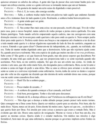 quisesse arrancar os cabelos da cabeça. A gente não liga de passar dias sem tomar banho pois isto
requer um esforço enorme, como se a gente estivesse se tornando menos que um ser humano.
CAPELÃO: — Ela gostaria de manter um certo senso de dignidade o mais possível.
PACIENTE: — Pois é. E, às vezes, não consigo sozinha.
DOUTORA: — Sabe, a senhora traduz muito bem em palavras tudo aquilo que andamos fazendo
anos a fio e tentamos fazer de tudo quanto é jeito. Realmente, a senhora traduz bem em palavras.
PACIENTE: — A gente ainda quer ser gente.
DOUTORA: — Um ser humano.
PACIENTE: — É. Vou contar-lhes mais uma coisa: no ano passado, recebi alta aqui. Tive de voltar
para casa, para o nosso hospital, numa cadeira de rodas porque a perna estava quebrada. Era uma
fratura patológica. Todo mundo solícito empurrando aquela cadeira, mas me carregavam com uma
distração enorme e me levavam para onde queriam e não para onde eu queria ir. Nem sempre podia
dizer para onde queria ir. Preferia sentir dores nos braços e me empurrar até o banheiro a ter de dizer
a todo mundo onde queria ir e deixar alguém me esperando do lado de fora do sanitário, enquanto eu
o usava. Entende o que quero dizer? Chamavam-me de independente, etc., quando, na realidade, não
era. Tinha de manter minha dignidade antes que a destruíssem. Acho que não rejeitaria ajuda como
fiz, quando precisava realmente. Mas esta espécie de ajuda que muitos me dão só me traz problemas.
Sabe como é? São gentis e sei que fazem de bom grado, mas não posso esperar que descubram. Por
exemplo, há uma irmã que cuida de nós, que nos proporciona tudo e se sente rejeitada quando não
aceitamos. Pois bem, eu me sentiría culpada. Sei que ela usa um colete nas costas. As irmãs de
setenta e sete anos, que não estão muito bem, são designadas para a enfermaria. Bem, eu me levanto e
arrumo a cama em lugar de pedir a uma delas. Mas se uma se oferece para arrumar e eu não aceito
sente-se como se a estivesse rejeitando como enfermeira. Assim, tenho de cerrar os dentes e esperar
que não volte no dia seguinte me dizendo que não dormiu de noite sentindo dores nas costas, porque
vou me sentir como causadora disso tudo.
CAPELÃO: — Hum! Ela faz a senhora pagar...
PACIENTE: — É.
CAPELÃO: — Posso mudar de assunto...?
DOUTORA: — A senhora diz quando começar a ficar cansada, está bem?
PACIENTE: — Está bem, prossigamos. Tenho o dia todo para descansar.
CAPELÃO: — Falando de fé, a doença afetou a sua? Fortaleceu ou enfraqueceu sua fé em Deus?
PACIENTE: — Não digo que a doença a tenha afetado porque jamais pensei nela nestes termos.
Quis consagrar-me a Deus como freira. Queria ser médica e partir para as missões. Pois bem, não fiz
nada disso. Vejam, nunca saí do país. Estou doente há muitos anos. Agora sei que era... eu decidira o
que queria fazer por Deus. Fui atraída por estas coisas e pensava que eram a vontade Dele. Mas é
evidente que não são. Houve uma espécie de resignação. Mesmo se viesse a ficar boa um dia, iria
querer as mesmas coisas. Queria ainda ir e estudar medicina. Um médico nas missões é algo
formidável, bem mais do que uma enfermeira, mesmo porque os governos impõem certos limites às
freiras.
 