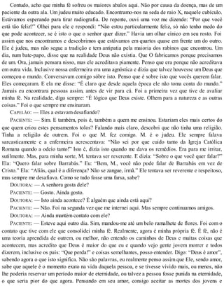 Contudo, acho que minha fé sofreu os maiores abalos aqui. Não por causa da doença, mas de um
paciente da outra ala. Um judeu muito educado. Encontramo-nos na seda de raio X, naquele cubículo.
Estávamos esperando para tirar radiografia. De repente, ouvi uma voz me dizendo: “Por que você
está tão feliz?” Olhei para ele e respondí: “Não estou particularmente feliz, só não tenho medo do
que pode acontecer, se é isto o que o senhor quer dizer.” Havia um olhar cínico em seu rosto. Foi
assim que nos encontramos e descobrimos que estávamos em quartos quase em frente um do outro.
Ele é judeu, mas não segue a tradição e tem antipatia pela maioria dos rabinos que encontrou. Um
dia, num bate-papo, disse que na realidade Deus não existia. Que O fabricamos porque precisamos
de um. Ora, jamais pensara nisso, mas ele acreditava piamente. Penso que era porque não acreditava
em outra vida. Inclusive nossa enfermeira era uma agnóstica e dizia que talvez houvesse um Deus que
começou o mundo. Conversavam comigo sóbre isto. Penso que é sobre isto que vocês querem falar.
Eles começaram. E ela me disse: “É claro que desde aquela época ele não toma conta do mundo.”
Jamais eu encontrara pessoas assim, antes de vir para cá. Foi a primeira vez que tive de avaliar
minha fé. Na realidade, digo sempre: “É lógico que Deus existe. Olhem para a natureza e as outras
coisas.” Foi o que sempre me ensinaram.
CAPELÃO: — Eles a estavam desafiando?
PACIENTE: — Sim. E também, pois é, também a quem me ensinou. Estariam eles mais certos do
que quem criou estes pensamentos tolos? Falando mais claro, descobri que não tinha uma religião.
Tinha a religião de outrem. Foi o que M. fez comigo. M. é o judeu. Ele sempre falava
sarcasticamente e a enfermeira acrescentava: “Não sei por que cuido tanto da Igreja Católica
Romana quando a odeio tanto!” Isto é, dizia isto quando me dava os remédios. Era para me irritar,
sutilmente. Mas, para minha sorte, M. tentava ser reverente. E dizia: “Sobre o que você quer falar?”
Ela: “Quero falar sobre Barrabás.” Eu: “Bem, M., você não pode falar de Barrabás em vez de
Cristo.” Ela: “Aliás, qual é a diferença? Não se zangue, irmã.” Ele tentava ser reverente e respeitoso,
mas sempre me desafiava. Como se tudo fosse uma farsa, sabe?
DOUTORA: — A senhora gosta dele?
PACIENTE: — Gosto. Ainda gosto.
DOUTORA: — Isto ainda acontece? É alguém que ainda está aqui?
PACIENTE: — Não. Foi na segunda vez que me internei aqui. Mas sempre continuamos amigos.
DOUTORA: — Ainda mantém contato com ele?
PACIENTE: — Esteve aqui outro dia. Sim, mandou-me até um belo ramalhete de flores. Foi com o
contato que tive com ele que consolidei minha fé. Realmente, agora é minha própria fé. É fé, não é
uma teoria aprendida de outrem, ou melhor, não entendo os caminhos de Deus e muitas coisas que
acontecem, mas acredito que Deus é maior do que eu e quando vejo gente jovem morrer e todos
dizerem, inclusive os pais: “Que perda!” e coisas semelhantes, posso entender. Digo: “Deus é amor”,
sabendo agora o que isto significa. Não são palavras, eu realmente penso assim que Ele, sendo amor,
sabe que aquele é o momento exato na vida daquela pessoa, e se tivesse vivido mais, ou menos, não
lhe poderia reservar um período maior de eternidade, ou talvez a pessoa fosse punida na eternidade,
o que seria pior do que agora. Pensando em seu amor, consigo aceitar as mortes dos jovens e
 