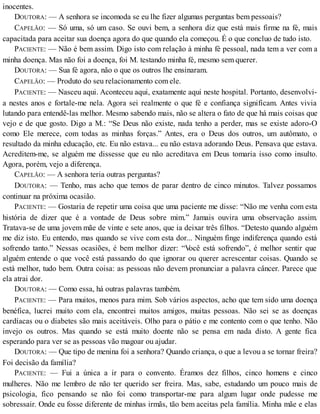 inocentes.
DOUTORA: — A senhora se incomoda se eu lhe fizer algumas perguntas bem pessoais?
CAPELÃO: — Só uma, só um caso. Se ouvi bem, a senhora diz que está mais firme na fé, mais
capacitada para aceitar sua doença agora do que quando ela começou. É o que concluo de tudo isto.
PACIENTE: — Não é bem assim. Digo isto com relação à minha fé pessoal, nada tem a ver com a
minha doença. Mas não foi a doença, foi M. testando minha fé, mesmo sem querer.
DOUTORA: — Sua fé agora, não o que os outros lhe ensinaram.
CAPELÃO: — Produto do seu relacionamento com ele.
PACIENTE: — Nasceu aqui. Aconteceu aqui, exatamente aqui neste hospital. Portanto, desenvolvi-
a nestes anos e fortale-me nela. Agora sei realmente o que fé e confiança significam. Antes vivia
lutando para entendê-las melhor. Mesmo sabendo mais, não se altera o fato de que há mais coisas que
vejo e de que gosto. Digo a M.: “Se Deus não existe, nada tenho a perder, mas se existe adoro-O
como Ele merece, com todas as minhas forças.” Antes, era o Deus dos outros, um autômato, o
resultado da minha educação, etc. Eu não estava... eu não estava adorando Deus. Pensava que estava.
Acreditem-me, se alguém me dissesse que eu não acreditava em Deus tomaria isso como insulto.
Agora, porém, vejo a diferença.
CAPELÃO: — A senhora teria outras perguntas?
DOUTORA: — Tenho, mas acho que temos de parar dentro de cinco minutos. Talvez possamos
continuar na próxima ocasião.
PACIENTE: — Gostaria de repetir uma coisa que uma paciente me disse: “Não me venha com esta
história de dizer que é a vontade de Deus sobre mim.” Jamais ouvira uma observação assim.
Tratava-se de uma jovem mãe de vinte e sete anos, que ia deixar três filhos. “Detesto quando alguém
me diz isto. Eu entendo, mas quando se vive com esta dor... Ninguém finge indiferença quando está
sofrendo tanto.” Nessas ocasiões, é bem melhor dizer: “Você está sofrendo”, é melhor sentir que
alguém entende o que você está passando do que ignorar ou querer acrescentar coisas. Quando se
está melhor, tudo bem. Outra coisa: as pessoas não devem pronunciar a palavra câncer. Parece que
ela atrai dor.
DOUTORA: — Como essa, há outras palavras também.
PACIENTE: — Para muitos, menos para mim. Sob vários aspectos, acho que tem sido uma doença
benéfica, lucrei muito com ela, encontrei muitos amigos, muitas pessoas. Não sei se as doenças
cardíacas ou o diabetes são mais aceitáveis. Olho para o pátio e me contento com o que tenho. Não
invejo os outros. Mas quando se está muito doente não se pensa em nada disto. A gente fica
esperando para ver se as pessoas vão magoar ou ajudar.
DOUTORA: — Que tipo de menina foi a senhora? Quando criança, o que a levou a se tornar freira?
Foi decisão da família?
PACIENTE: — Fui a única a ir para o convento. Éramos dez filhos, cinco homens e cinco
mulheres. Não me lembro de não ter querido ser freira. Mas, sabe, estudando um pouco mais de
psicologia, fico pensando se não foi como transportar-me para algum lugar onde pudesse me
sobressair. Onde eu fosse diferente de minhas irmãs, tão bem aceitas pela família. Minha mãe e elas
 