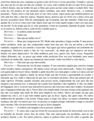 eram boas donas-de-casa, enquanto eu gostava mais de livros é coisas parecidas. Contudo, o passar
dos anos me fez ver que isto não era verdade. Às vezes, sinto vontade de não ser mais freira, porque
é difícil demais, mas me lembro de que se Deus quis posso aceitar como sendo a vontade Dele. Seja
como for, Ele poderia ter me mostrado outros caminhos, anos atrás. Inclusive este... e continuei
pensando... Pensei nisto a vida toda, pois só isto valia a pena. Agora penso que também poderia ter
sido uma boa mãe e uma boa esposa. Naquela época, pensava que ser freira era a única coisa que
deveria ou poderia fazer. Não fui constrangida, agi livremente, mas não entendia. Tinha treze anos
quando fui e só fiz os votos com vinte. Quero dizer que tive todo aquele tempo e mais seis anos para
me decidir. Já faz tempo que fiz os votos perpétuos. Como no casamento, depende da gente. Aceita-
se ou rejeita-se. Sabem como é, cada um faz o melhor para si.
DOUTORA: — A senhora ainda tem mãe?
PACIENTE: — Tenho sim.
DOUTORA: — Que tipo de mulher ela é?
PACIENTE: — Meus pais emigraram de XY. Minha mãe aprendeu a língua sozinha. É uma pessoa
muito carinhosa. Acho que não compreendia muito bem meu pai. Ele era um artista e um bom
vendedor, enquanto ela era retraída e reservada. Vejo agora que talvez guardasse um sentimento de
insegurança. Valorizava muito o fato de “ser reservada”, de modo que ser expansivo em nossa
família era meio depreciativo. Eu tinha tendência para isso, queria sair, fazer coisas, frequentar
clubes diferentes, etc., ao passo que minha irmãs preferiam ficar em casa bordando, para maior
satisfação de minha mãe. Agora me chamam de introvertida. Achei isto difícil a vida inteira...
DOUTORA: — Não acho que seja introvertida.
PACIENTE: — Disseram-me isso há duas semanas. É raro encontrar alguém que converse comigo
sobre assuntos menos corriqueiros. Há muitas coisas em que estou interessada... Nunca tive alguém
com quem pudesse trocar ideias. Quando a gente descobre isso num grupo e senta-se à mesa com um
guarda-livros, mais alguém e muitas de nossas Irmãs que não tiveram a oportunidade de receber a
educação que tive, tenho a impressão de que eles se ressentem um pouco. Diria que pensam que me
julgo superior. Portanto, quando encontro uma pessoa assim, simplesmente me calo para não dar
margem a que pensem isso. A educação faz a gente ficar humilde e não orgulhosa. E não vou mudar
de linguagem, isto é, se posso usar uma palavra precisa, não troco por outra mais simples. Se pensam
que é linguagem rebuscada, não é. Posso falar com simplicidade com uma criança como qualquer um,
mas não vou mudar meu modo de falar para adaptá-lo aos outros. Houve um tempo em que quis
adaptar-me, isto é, ser o que todo mundo queria que eu fosse. Agora, não quero mais. Os outros
também têm de aprender a me aceitar. Chego quase a exigir isso deles, ou espero calmamente que
aconteça, mas não vou morrer por isso. As pessoas se zangam comigo, entretanto a zanga se encontra
nelas mesmas. Não sou necessariamente eu que as deixo zangadas.
DOUTORA: — A senhora está zangada com as pessoas, também.
PACIENTE: — É, estou, mas o que me irritou foi essa pessoa me tachar de introvertida, sem se dar
ao trabalho de discutir coisas fora da rotina. Não está interessada em novidades, nem no que
acontece durante o dia. Em outras palavras, nunca se poderia falar com ela sobre a questão dos
 