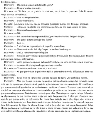 direitos sociais...
DOUTORA: — De quem a senhora está falando agora?
PACIENTE: — De uma Irmã no convento.
DOUTORA: — Oh! Bem que eu gostaria de continuar, mas é hora de pararmos. Sabe há quanto
tempo estamos conversando?
PACIENTE: — Não. Acho que uma hora.
DOUTORA: — Mais de uma hora.
Paciente.-É, acho que sim. Este tipo de conversa flui rápido quando nos deixamos absorver.
CAPELÃO: — Estou aqui matutando se a senhora não gostaria de nos fazer alguma pergunta.
PACIENTE: — Ficaram chocados comigo?
DOUTORA: — Não.
PACIENTE: — Por causa da minha espontaneidade, posso ter destruído a imagem do que...
DOUTORA: — Do que se espera que seja uma freira?
PACIENTE: — Pois é...
CAPELÃO: — A senhora me impressionou, é o que lhe posso dizer.
PACIENTE: — Mas eu detestaria ferir alguém por causa da minha imagem...
DOUTORA: — Não, a senhora não feriu ninguém.
PACIENTE: — Gostaria que vocês não pensassem mal das freiras, nem dos médicos, nem de quem
quer que seja, nem das enfermeiras...
DOUTORA: — Acho que não vou pensar mal, certo? Gostamos de ver a senhora como a senhora é.
PACIENTE: — Às vezes, fico imaginando que sou dura com elas.
DOUTORA: — Tenho certeza de que, às vezes, a senhora é.
PACIENTE: — O que quero dizer é que sendo freira e enfermeira não crio dificuldades para elas
lidarem comigo.
DOUTORA: — Estou feliz em ver que não usa uma máscara de freira. Que continua a mesma.
PACIENTE: — Mas isso é outra coisa que lhe conto, é outro problema comigo. No convento, nunca
pude sair do quarto sem o hábito. Aqui, poderia achar isto uma barreira, no entanto, há ocasiões em
que saio do quarto de camisola e as Irmãs do convento ficam chocadas. Tentaram remover-me deste
hospital. Achavam que não estava me comportando bem, permitindo que os outros entrassem no meu
quarto quando quisessem. Tudo isto era chocante para elas. Mas não passava pela cabeça delas dar-
me alguma coisa de que preciso, como visitar-me mais frequentemente. E olhe que vêm muito mais
aqui do que quando estou na enfermaria. Lá, podia ficar deitada, como aliás fiquei dois meses, e
poucas Irmãs foram me ver. Tudo isso eu entendo, pois trabalham em ambiente de hospital e querem
fugir dele nos dias de folga. De alguma forma, porém, faço saber aos outros que hão preciso delas.
Mesmo pedindo que voltem de novo, não tenho lá muita certeza. Julgam que tenho muita força, que
vivo melhor sozinha, que elas não são importantes. Mesmo assim, não posso implorar que venham.
 