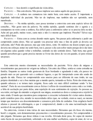 CAPELÃO: — Isso destrói o significado da visita delas.
PACIENTE: — Não está direito. Não posso implorar aos outros aquilo de que preciso.
CAPELÃO: — A senhora nos comunicou isto muito bem, com muito acerto. É importante a
dignidade individual do paciente. Não ter de implorar, mas também não ser oprimido, nem
manobrado.
DOUTORA: — Na minha opinião, caso possa terminar a entrevista com uma espécie talvez de
conselho... Não gosto nem da palavra. Na minha opinião, quando sentimos dor e agonia e a
estampamos no rosto como a senhora, fica difícil para a enfermeira saber se se precisa dela ou não.
Acho até que pedir, muitas vezes, custa mais e não é o mesmo que implorar. Percebe? Talvez seja
mais difícil fazer.
PACIENTE: — Estou com as costas doendo muito agora. Vou passar pela enfermaria e pedir um
comprimido contra dores. Não sei quando vou precisar dele mas o fato de pedir já deveria ser
suficiente, não? Pode não parecer, mas que sinto dores, sinto. Os médicos me dizem sempre que eu
deveria me esforçar, tentar me sentir bem, isto é, passar o dia sem sofrer muito porque devo dar duro
em algumas aulas quando voltar a trabalhar, sentindo ou não sentindo dores. Tudo bem, mas gosto
quando percebem que a gente precisa mesmo se livrar das dores de vez em quando, só para relaxar
um pouco.
Esta entrevista mostra claramente as necessidades da paciente. Vivia cheia de mágoas e
ressentimentos que parecem ter origem na infância. Um entre dez filhos, sentia-se como estranha na
família. Enquanto as outras irmãs gostavam de ficar bordando e agradando à mãe, ela parece ter
puxado mais ao pai querendo sair e conhecer lugares, o que foi interpretado como não sendo do
agrado da mãe. Parece ter comprometido seus anseios para ser diferente de suas irmãs, ter sua
própria identidade e ser a boa menina que a mamãe queria, tornando-se freira. Perto dos trinta anos,
quando adoeceu e se tornou mais exigente, ficou cada vez mais difícil continuar sendo “a boa
menina”. Parte de seu ressentimento com as freiras é reflexo do ressentimento com a mãe e as irmãs,
a falta de aceitação por parte delas, uma repetição de seus sentimentos de rejeição. As pessoas ao
seu redor, em lugar de entender a origem de sua mágoa, assumiam as dores e começavam a rejeitá-la
mais ainda. O modo que encontrou para compensar o crescente isolamento foi visitar outros doentes,
pedir remédios para eles, atender às necessidades deles (que, na verdade, eram as suas), ao mesmo
tempo que mostrava seu descontentamento e censurava pela falta de cuidados. Esta exigência hostil
afastou o pessoal da enfermagem, o que é compreensível, dando a ela uma racionalização mais
aceitável de sua própria hostilidade.
Na entrevista, vieram à tona várias de suas necessidades. Deixamos que ela fosse ela mesma,
hostil e exigente, sem demonstrarmos preconceitos e ressentimentos pessoais. Foi compreendida e
não julgada. Deixamos que desse rédeas à sua revolta. Aliviada deste peso, foi capaz de mostrar
outra faceta de sua personalidade, sobretudo a de uma mulher acolhedora, capaz de amar, de ver as
 