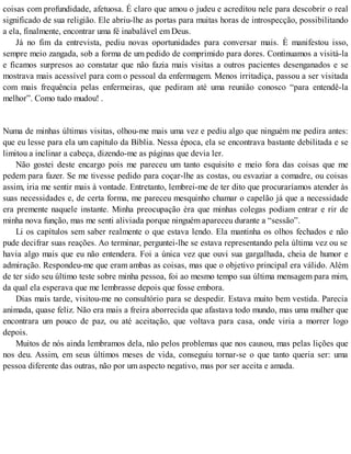 coisas com profundidade, afetuosa. É claro que amou o judeu e acreditou nele para descobrir o real
significado de sua religião. Ele abriu-lhe as portas para muitas horas de introspecção, possibilitando
a ela, finalmente, encontrar uma fé inabalável em Deus.
Já no fim da entrevista, pediu novas oportunidades para conversar mais. È manifestou isso,
sempre meio zangada, sob a forma de um pedido de comprimido para dores. Continuamos a visitá-la
e ficamos surpresos ao constatar que não fazia mais visitas a outros pacientes desenganados e se
mostrava mais acessível para com o pessoal da enfermagem. Menos irritadiça, passou a ser visitada
com mais frequência pelas enfermeiras, que pediram até uma reunião conosco “para entendê-la
melhor”. Como tudo mudou! .
Numa de minhas últimas visitas, olhou-me mais uma vez e pediu algo que ninguém me pedira antes:
que eu lesse para ela um capítulo da Bíblia. Nessa época, ela se encontrava bastante debilitada e se
limitou a inclinar a cabeça, dizendo-me as páginas que devia ler.
Não gostei deste encargo pois me pareceu um tanto esquisito e meio fora das coisas que me
pedem para fazer. Se me tivesse pedido para coçar-lhe as costas, ou esvaziar a comadre, ou coisas
assim, iria me sentir mais à vontade. Entretanto, lembrei-me de ter dito que procuraríamos atender às
suas necessidades e, de certa forma, me pareceu mesquinho chamar o capelão já que a necessidade
era premente naquele instante. Minha preocupação èra que minhas colegas podiam entrar e rir de
minha nova função, mas me senti aliviada porque ninguém apareceu durante a “sessão”.
Li os capítulos sem saber realmente o que estava lendo. Ela mantinha os olhos fechados e não
pude decifrar suas reações. Ao terminar, perguntei-lhe se estava representando pela última vez ou se
havia algo mais que eu não entendera. Foi a única vez que ouvi sua gargalhada, cheia de humor e
admiração. Respondeu-me que eram ambas as coisas, mas que o objetivo principal era válido. Além
de ter sido seu último teste sobre minha pessoa, foi ao mesmo tempo sua última mensagem para mim,
da qual ela esperava que me lembrasse depois que fosse embora.
Dias mais tarde, visitou-me no consultório para se despedir. Estava muito bem vestida. Parecia
animada, quase feliz. Não era mais a freira aborrecida que afastava todo mundo, mas uma mulher que
encontrara um pouco de paz, ou até aceitação, que voltava para casa, onde viria a morrer logo
depois.
Muitos de nós ainda lembramos dela, não pelos problemas que nos causou, mas pelas lições que
nos deu. Assim, em seus últimos meses de vida, conseguiu tornar-se o que tanto queria ser: uma
pessoa diferente das outras, não por um aspecto negativo, mas por ser aceita e amada.
 