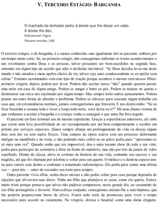 V. TERCEIRO ESTÁGIO: BARGANHA
O machado do lenhador pediu à árvore que lhe desse um cabo.
A árvore lho deu.
Rabindranath Tagore
Pássaros errantes, LXXI
O terceiro estágio, o da barganha, é o menos conhecido, mas igualmente útil ao paciente, embora por
um tempo muito curto. Se, no primeiro estágio, não conseguimos enfrentar os tristes acontecimentos e
nos revoltamos contra Deus e as pessoas, talvez possamos ser bem-sucedidos na segunda fase,
entrando em algum tipo de acordo que adie o desfecho inevitável: “Se Deus decidiu levar-me deste
mundo e não atendeu a meus apelos cheios de ira, talvez seja mais condescendente se eu apelar com
calma.” Estamos acostumados com este tipo de reação porque acontece o mesmo com nossos filhos:
primeiro exigem, depois pedem por favor. Podem não aceitar nosso “não” quando querem passar
uma noite em casa de algum amigo. Podem se zangar e bater os pés. Podem se trancar no quarto e
demonstrar sua raiva nos rejeitando por algum tempo. Mas sempre terão outros pensamentos. Podem
pensar em outra forma de abordar o problema. Podem se oferecer para executar algum trabalho em
casa que, em circunstâncias normais, jamais conseguiríamos que fizessem. E nos dizem então: “Se eu
ficar boazinha a semana toda e lavar a louça toda noite, você deixa eu ir?" Há urna chance remota de
que venhamos a aceitar a barganha e a criança venha a conseguir o que antes lhe fora negado.
O paciente em fase terminal usa do mesmo expediente. Graças a experiências anteriores, ele sabe
que existe urna leve possibilidade de ser recompensado por um bom comportamento e receber um
prêmio por serviços especiais. Quase sempre almeja um prolongamento da vida ou deseja alguns
dias sem dor ou sem males físicos. Uma cantora de ópera estava com um processo deformante
maligno na mandíbula e no rosto, e não podendo mais exibir-se no palco pediu para ‘‘apresentar-se
só mais uma vez”. Quando soube que era impossível, deu o mais tocante show de toda a sua vida:
pediu para participar do seminário e falar na frente do auditório, mas não por trás da janela de vidro
espelhado. Diante da classe, abriu as cortinas da história de sua vida, contando seu sucesso e sua
tragédia, até que foi chamada por telefone a voltar para seu quarto. O médico e o dentista esperavam-
na para extrair seus dentes e continuar o tratamento radioterápico. Ela pediu para cantar uma última
vez — para nós — antes de esconder seu rosto para sempre.
Outra paciente vivia aflita, sentia dores atrozes e não podia voltar para casa porque dependia de
injeções que aliviavam suas dores. Tinha um filho que planejava se casar, como ela queria. Estava
muito triste porque pensava que talvez não pudesse comparecer, nesse grande dia, ao casamento de
seu filho primogênito e favorito. Num esforço conjunto, conseguimos ensinar-lhe a auto-hipnose, que
lhe poderia proporcionar horas de alívio. Fizera toda sorte de promessas para viver o tempo
necessário para assistir ao casamento. Na véspera, deixou o hospital como uma dama elegante.
 