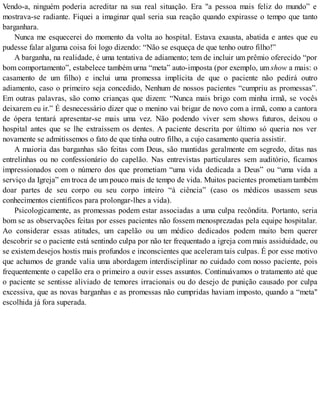 Vendo-a, ninguém poderia acreditar na sua real situação. Era "a pessoa mais feliz do mundo” e
mostrava-se radiante. Fiquei a imaginar qual seria sua reação quando expirasse o tempo que tanto
barganhara.
Nunca me esquecerei do momento da volta ao hospital. Estava exausta, abatida e antes que eu
pudesse falar alguma coisa foi logo dizendo: “Não se esqueça de que tenho outro filho!”
A barganha, na realidade, é uma tentativa de adiamento; tem de incluir um prêmio oferecido “por
bom comportamento”, estabelece também urna “meta” auto-imposta (por exemplo, um show a mais: o
casamento de um filho) e inclui uma promessa implícita de que o paciente não pedirá outro
adiamento, caso o primeiro seja concedido, Nenhum de nossos pacientes “cumpriu as promessas”.
Em outras palavras, são como crianças que dizem: “Nunca mais brigo com minha irmã, se vocês
deixarem eu ir.” É desnecessário dizer que o menino vai brigar de novo com a irmã, como a cantora
de ópera tentará apresentar-se mais uma vez. Não podendo viver sem shows futuros, deixou o
hospital antes que se lhe extraíssem os dentes. A paciente descrita por último só queria nos ver
novamente se admitíssemos o fato de que tinha outro filho, a cujo casamento queria assistir.
A maioria das barganhas são feitas com Deus, são mantidas geralmente em segredo, ditas nas
entrelinhas ou no confessionário do capelão. Nas entrevistas particulares sem auditório, ficamos
impressionados com o número dos que prometiam “uma vida dedicada a Deus” ou “uma vida a
serviço da Igreja” em troca de um pouco mais de tempo de vida. Muitos pacientes prometiam também
doar partes de seu corpo ou seu corpo inteiro “à ciência” (caso os médicos usassem seus
conhecimentos científicos para prolongar-lhes a vida).
Psicologicamente, as promessas podem estar associadas a uma culpa recôndita. Portanto, seria
bom se as observações feitas por esses pacientes não fossem menosprezadas pela equipe hospitalar.
Ao considerar essas atitudes, um capelão ou um médico dedicados podem muito bem querer
descobrir se o paciente está sentindo culpa por não ter frequentado a igreja com mais assiduidade, ou
se existem desejos hostis mais profundos e inconscientes que aceleram tais culpas. É por esse motivo
que achamos de grande valia uma abordagem interdisciplinar no cuidado com nosso paciente, pois
frequentemente o capelão era o primeiro a ouvir esses assuntos. Continuávamos o tratamento até que
o paciente se sentisse aliviado de temores irracionais ou do desejo de punição causado por culpa
excessiva, que as novas barganhas e as promessas não cumpridas haviam imposto, quando a “meta"
escolhida já fora superada.
 