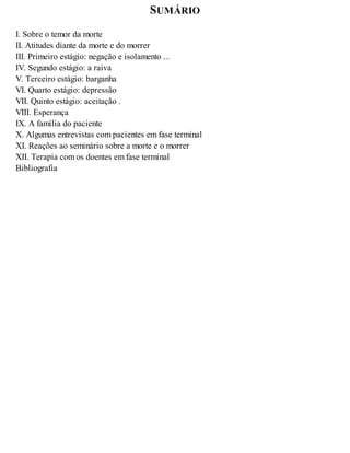 SUMÁRIO
I. Sobre o temor da morte
II. Atitudes diante da morte e do morrer
III. Primeiro estágio: negação e isolamento ...
IV. Segundo estágio: a raiva
V. Terceiro estágio: barganha
VI. Quarto estágio: depressão
VII. Quinto estágio: aceitação .
VIII. Esperança
IX. A família do paciente
X. Algumas entrevistas com pacientes em fase terminal
XI. Reações ao seminário sobre a morte e o morrer
XII. Terapia com os doentes em fase terminal
Bibliografia
 