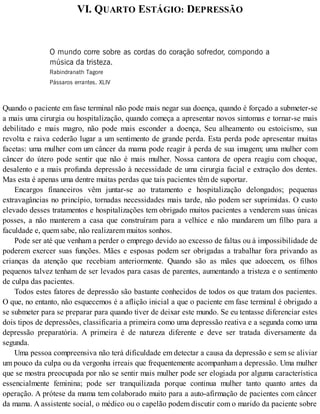 VI. QUARTO ESTÁGIO: DEPRESSÃO
O mundo corre sobre as cordas do coração sofredor, compondo a
música da tristeza.
Rabindranath Tagore
Pássaros errantes. XLIV
Quando o paciente em fase terminal não pode mais negar sua doença, quando é forçado a submeter-se
a mais uma cirurgia ou hospitalização, quando começa a apresentar novos sintomas e tornar-se mais
debilitado e mais magro, não pode mais esconder a doença, Seu alheamento ou estoicismo, sua
revolta e raiva cederão lugar a um sentimento de grande perda. Esta perda pode apresentar muitas
facetas: uma mulher com um câncer da mama pode reagir à perda de sua imagem; uma mulher com
câncer do útero pode sentir que não é mais mulher. Nossa cantora de opera reagiu com choque,
desalento e a mais profunda depressão à necessidade de uma cirurgia facial e extração dos dentes.
Mas esta é apenas uma dentre muitas perdas que tais pacientes têm de suportar.
Encargos financeiros vêm juntar-se ao tratamento e hospitalização delongados; pequenas
extravagâncias no princípio, tornadas necessidades mais tarde, não podem ser suprimidas. O custo
elevado desses tratamentos e hospitalizações tem obrigado muitos pacientes a venderem suas únicas
posses, a não manterem a casa que construíram para a velhice e não mandarem um filho para a
faculdade e, quem sabe, não realizarem muitos sonhos.
Pode ser até que venham a perder o emprego devido ao excesso de faltas ou à impossibilidade de
poderem exercer suas funções. Mães e esposas podem ser obrigadas a trabalhar fora privando as
crianças da atenção que recebiam anteriormente. Quando são as mães que adoecem, os filhos
pequenos talvez tenham de ser levados para casas de parentes, aumentando a tristeza e o sentimento
de culpa das pacientes.
Todos estes fatores de depressão são bastante conhecidos de todos os que tratam dos pacientes.
O que, no entanto, não esquecemos é a aflição inicial a que o paciente em fase terminal é obrigado a
se submeter para se preparar para quando tiver de deixar este mundo. Se eu tentasse diferenciar estes
dois tipos de depressões, classificaria a primeira como uma depressão reativa e a segunda como uma
depressão preparatória. A primeira é de natureza diferente e deve ser tratada diversamente da
segunda.
Uma pessoa compreensiva não terá dificuldade em detectar a causa da depressão e sem se aliviar
um pouco da culpa ou da vergonha irreais que frequentemente acompanham a depressão. Uma mulher
que se mostra preocupada por não se sentir mais mulher pode ser elogiada por alguma característica
essencialmente feminina; pode ser tranquilizada porque continua mulher tanto quanto antes da
operação. A prótese da mama tem colaborado muito para a auto-afirmação de pacientes com câncer
da mama. A assistente social, o médico ou o capelão podem discutir com o marido da paciente sobre
 