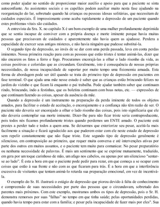 como poder ajudar no sentido de proporcionar maior auxílio e apoio para que a paciente se sinta
autoconfiante. As assistentes sociais e os capelães podem auxiliar muito nesta fase ajudando na
reorganização do lar, sobretudo quando há crianças ou pessoas idosas solitárias, que necessitam de
cuidados especiais. É impressionante como acaba rapidamente a depressão de um paciente quando
estes problemas vitais são cuidados.
A entrevista da Sra. X. no capítulo X é um bom exemplo de uma mulher profundamente deprimida
que se sentia incapaz de conviver com a própria doença e morte iminente porque havia muitas
pessoas que precisavam de cuidados e aparentemente não havia quem as ajudasse. Perdera a
capacidade de exercer seus antigos misteres, e não havia ninguém que pudesse substituí-la.
O segundo tipo de depressão, ao invés de se dar com uma perda passada, leva em conta perdas
iminentes. Nossa primeira reação para com as pessoas que estão tristes é tentar animá-las, dizer que
não encarem os fatos a ferro e fogo. Procuramos encorajá-las a olhar o lado risonho da vida, as
coisas positivas e coloridas que as circundam. Geralmente, isto é consequência de nossas próprias
necessidades, de nossa incapacidade de suportar por muito tempo uma fisionomia amuada. Esta
forma de abordagem pode ser útil quando se trata do primeiro tipo de depressão em pacientes em
fase terminal. O que ajuda uma mãe nesse estado é saber que as crianças estão brincando felizes no
jardim do vizinho e que ficam lá enquanto o pai trabalha. Pode ajudar também saber que continuam
rindo, brincando, indo a festinhas, que os boletins continuam com boas notas, etc. — expressões de
que continuam fazendo as coisas, apesar da ausência da mãe.
Quando a depressão é um instrumento na preparação da perda iminente de todos os objetos
amados, para facilitar o estado de aceitação, o encorajamento e a confiança não têm razão de ser. O
paciente não deveria ser encorajado a olhar o lado risonho das coisas, pois isto significaria que ele
não deveria contemplar sua morte iminente. Dizer-lhe para não ficar triste seria contraproducente,
pois todos nós ficamos profundamente tristes quando perdemos um ENTE amado. O paciente está
prestes a perder tudo e todos a quem ama. Se deixarmos que exteriorize seu pesar, aceitá-la mais
facilmente a situação e ficará agradecido aos que puderem estar com ele neste estado de depressão
sem repelir constantemente que não fique triste. Este segundo tipo de depressão geralmente é
silencioso, em contraposição ao primeiro, que requer muita conversa e até intervenções ativas por
parte dos outros em muitos assuntos, e o paciente tem muito para comunicar. No pesar preparatório
ou nenhuma necessidade de palavras. É mais um sentimento que se exprime mutuamente, traduzido,
em gera por um toque carinhoso de mão, um afago nos cabelos, ou apenas por um silencioso "sentar-
se ao lado”. É esta a hora em que o paciente pode pedir para rezar, em que começa a se ocupar com
coisas que estão à sua frente e não com as que ficaram para trás. É a hora em que a interferência
excessiva de visitantes que tentam animá-lo retarda sua preparação emocional, em vez de incentivá-
la.
O exemplo do Sr. H. ilustrará o estágio de depressão que piorou devido à falta de conhecimento
e compreensão de suas necessidades por parte das pessoas que o circundavam, sobretudo dos
parentes mais próximos. Com este exemplo, mostramos ambos os tipos de depressão, pois o Sr. H.
demonstra remorsos por suas "falhas” no tempo em que tinha saúde; pelas oportunidades perdidas,
quando havia tempo para estar com a família; e pesar pela incapacidade de fazer mais por eles". Sua
 