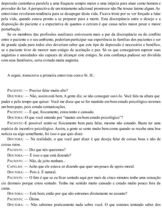 depressão caminhava paralela a uma fraqueza sempre maior e uma inépcia para atuar como homem e
provedor do lar. A perspectiva de um tratamento adicional promissor não lhe trouxe ânimo algum. As
entrevistas revelaram tendência para se desapegar desta vida. Ficava triste por se ver forçado a lutar
pela vida, quando estava pronto a se preparar para a morte. Esta discrepância entre o desejo e a
disposição do paciente e a expectativa de quantos o cercam é que causa neles maior pesar e maior
perturbação.
Se os membros das profissões auxiliares estivessem mais a par da discrepância ou do conflito
entre o paciente e o seu ambiente, poderíam participar sua experiência às famílias dos pacientes e ser
de grande ajuda para todos eles deveriam saber que este tipo de depressão é necessário e benéfico,
se o paciente tiver de morrer num estágio de aceitação e paz. Só os que conseguiram superar suas
angústias e ansiedades são capazes de alcançar este estágio, Se esta confiança pudesse ser dividida
com seus familiares, seria evitada muita angústia.
A seguir, transcrevo a primeira entrevista com o Sr. H.:
PACIENTE: — Preciso falar muito alto?
DOUTORA: — Não, assim está bem. A gente diz, se não conseguir ouvi-lo. Você fala na altura que
puder e pelo tempo que quiser. Você me disse que se for mantido em bom estado psicológico teremos
um bom papo, pois estuda comunicações.
PACIENTE: — É que, fisicamente, estou tonto e cansado.
DOUTORA:-O que você entende por “manter em bom estado psicológico”?
PACIENTE:-E possível sentir-se fisicamente bem para falar, mesmo não estando. Basta ter uma
espécie de incentivo psicológico. Assim, a gente se sente muito bem como quando se recebe uma boa
notícia ou algo semelhante, foi isso o que quis dizer.
DOUTORA: — Na realidade, o que você quer dizer é que deseja falar de coisas boas e não de
coisas ruins.
PACIENTE: — Diz que nós queremos?
DOUTORA: — É isso o que está dizendo?
PACIENTE: — Não, de jeito nenhum...
CAPELÃO: — Acho que ele estava só dizendo que quer um pouco de apoio moral.
DOUTORA: — Pois é. É natural.
PACIENTE: — O fato é que se eu ficar sentado aqui por mais de cinco minutos tenho uma sensação
cie desmaio porque estou sentado. Tenho me sentido muito cansado e estado muito pouco fora da
cama.
DOUTORA: — Está bem; então por que não entramos diretamente no assunto?
PACIENTE: — Ótimo.
DOUTORA: — Não sabemos praticamente nada sobre você. O que estamos tentando saber dos
 